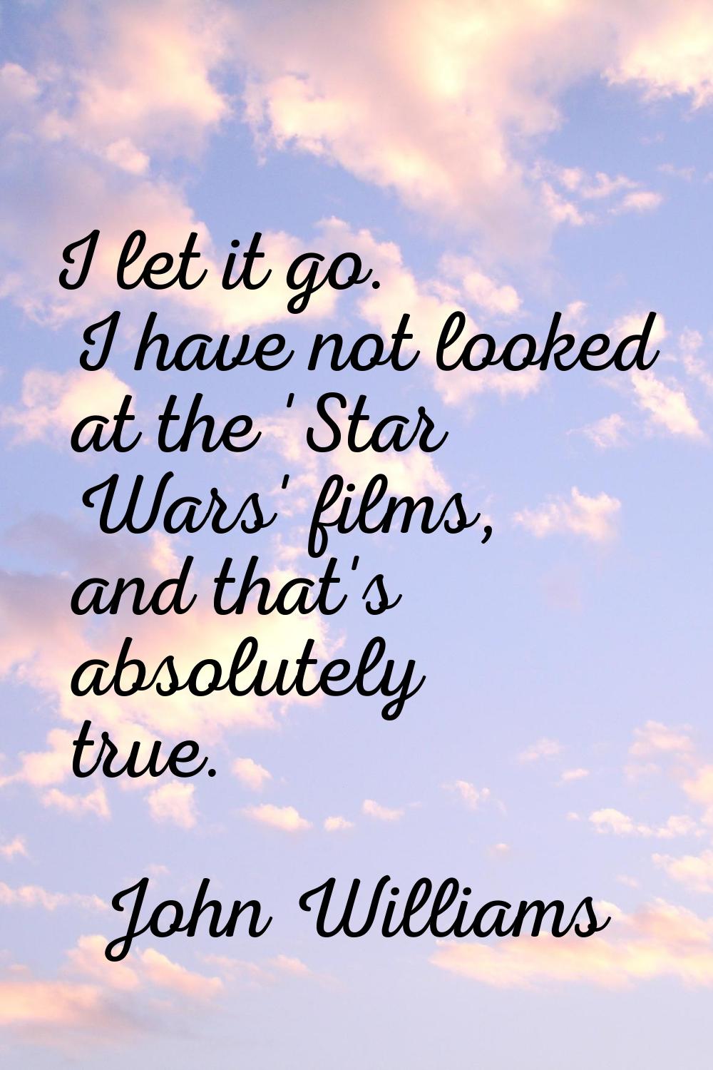 I let it go. I have not looked at the 'Star Wars' films, and that's absolutely true.