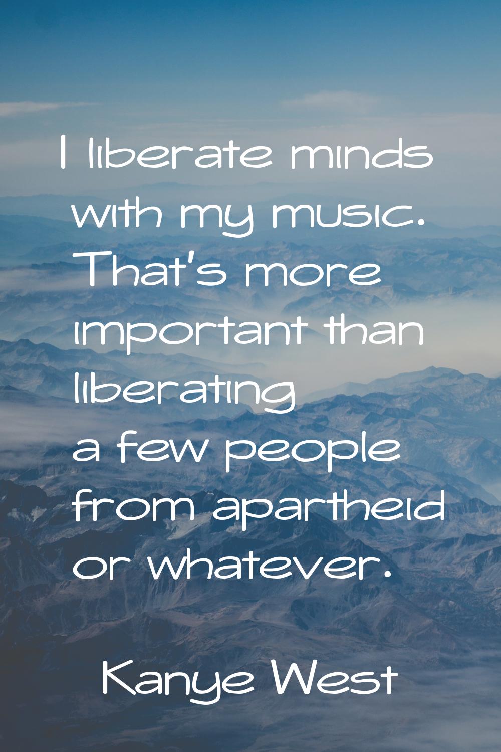 I liberate minds with my music. That's more important than liberating a few people from apartheid o