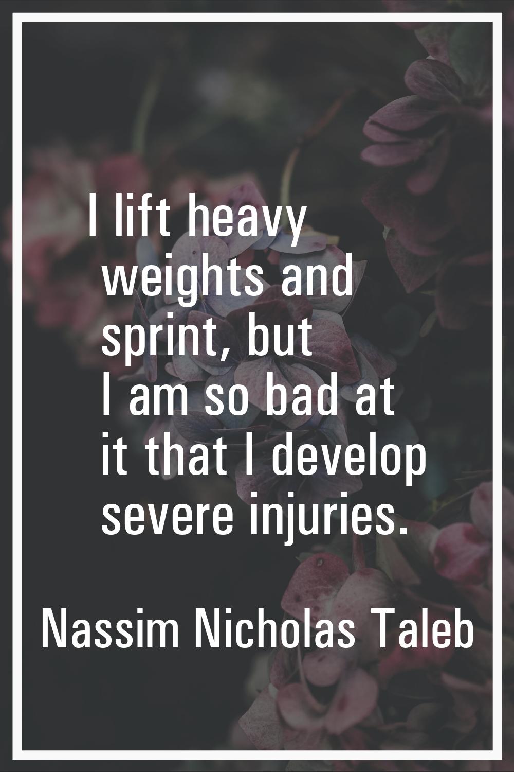 I lift heavy weights and sprint, but I am so bad at it that I develop severe injuries.