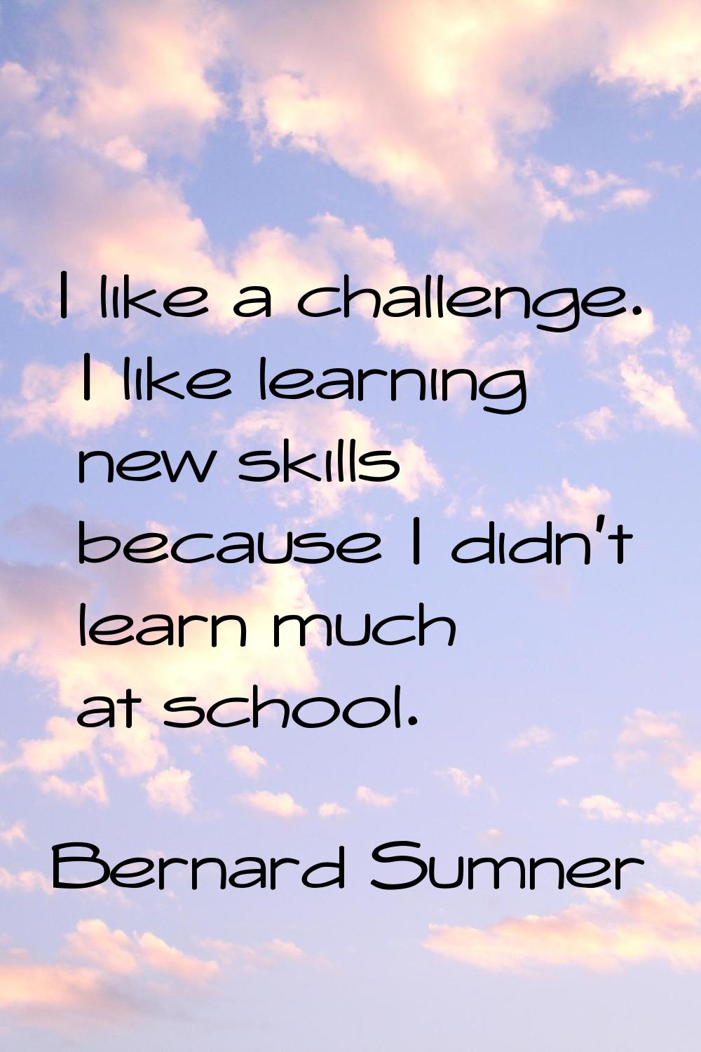 I like a challenge. I like learning new skills because I didn't learn much at school.