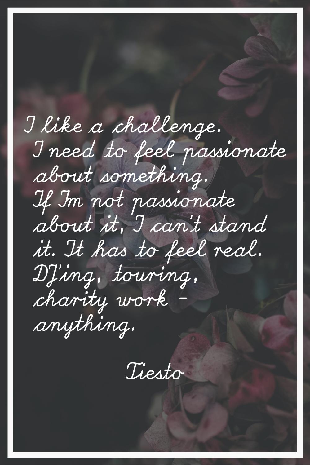 I like a challenge. I need to feel passionate about something. If I'm not passionate about it, I ca