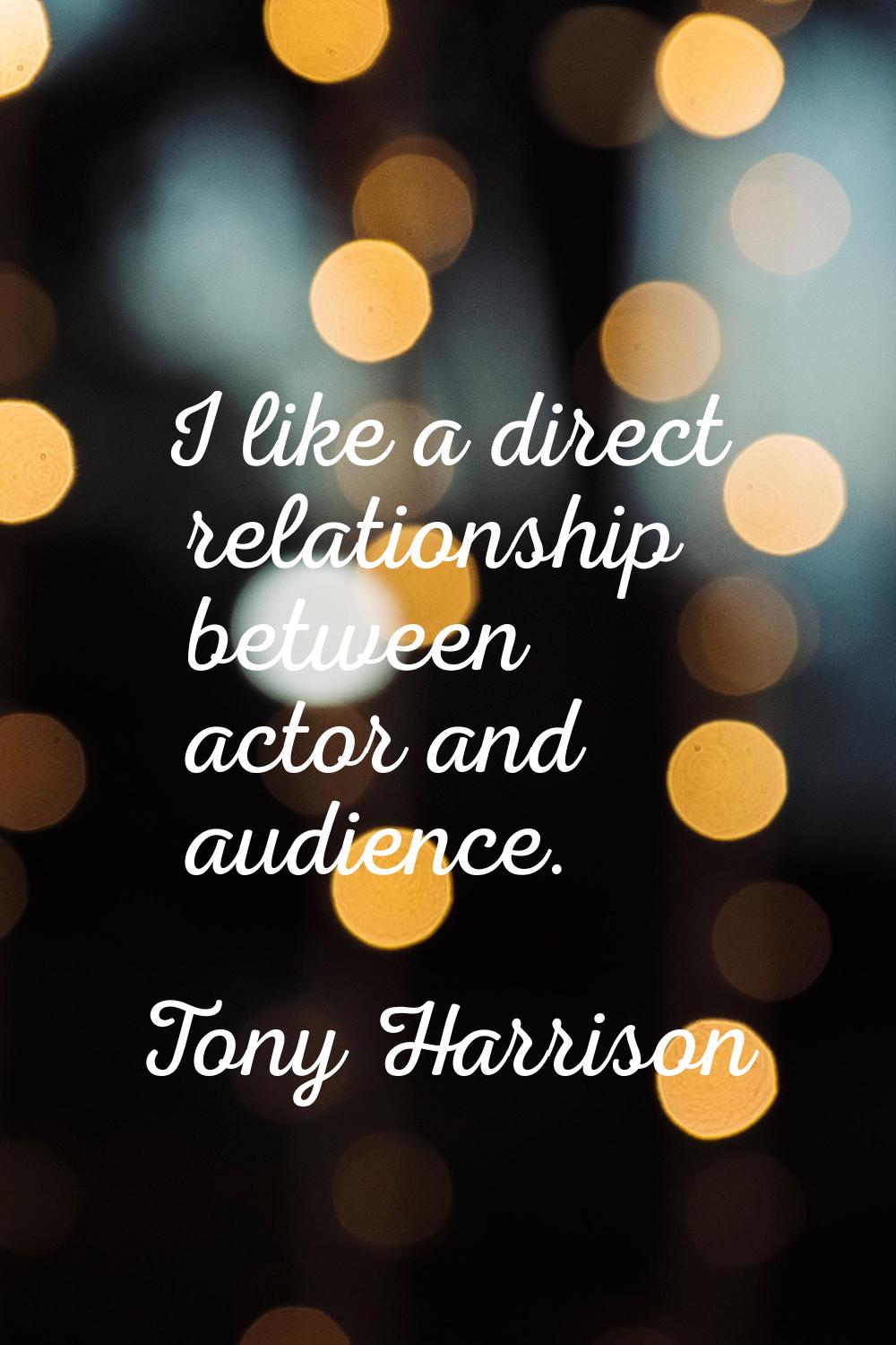 I like a direct relationship between actor and audience.