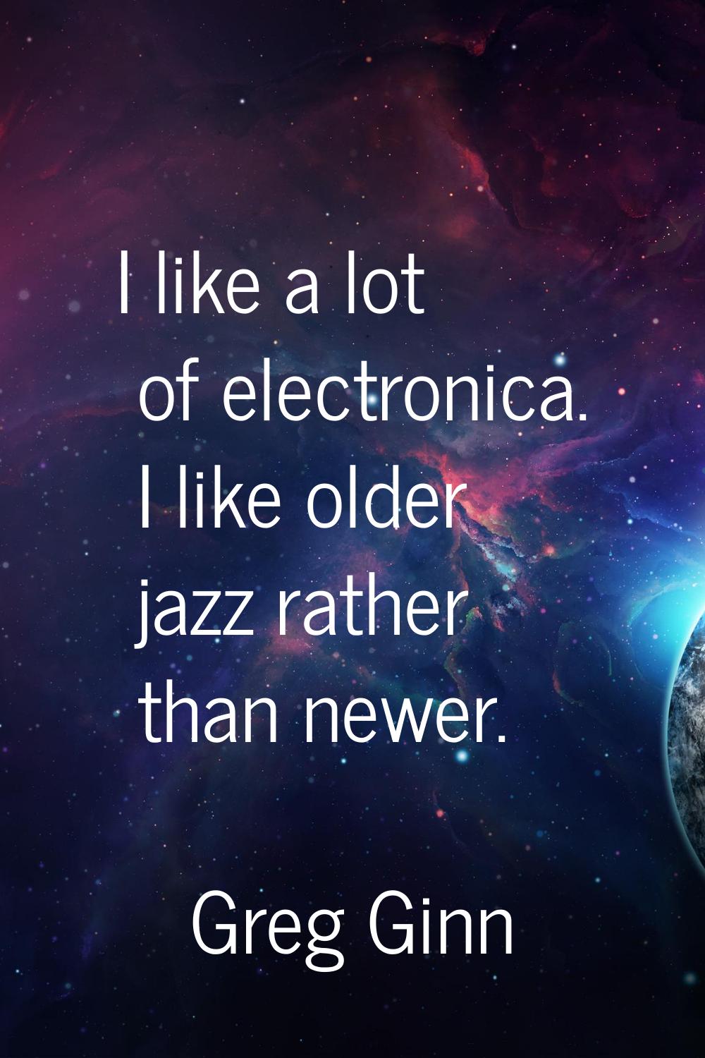 I like a lot of electronica. I like older jazz rather than newer.