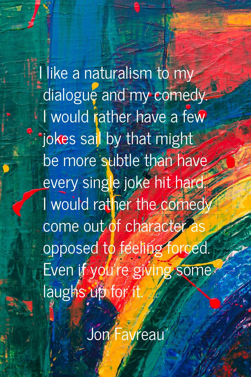 I like a naturalism to my dialogue and my comedy. I would rather have a few jokes sail by that migh