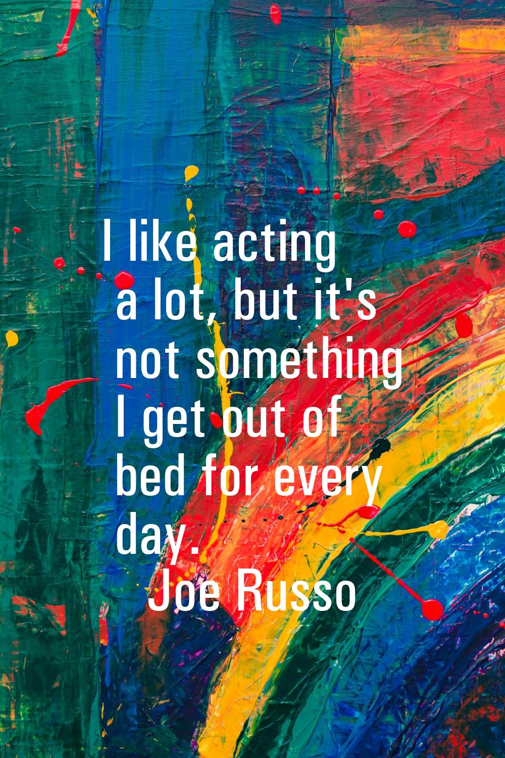 I like acting a lot, but it's not something I get out of bed for every day.