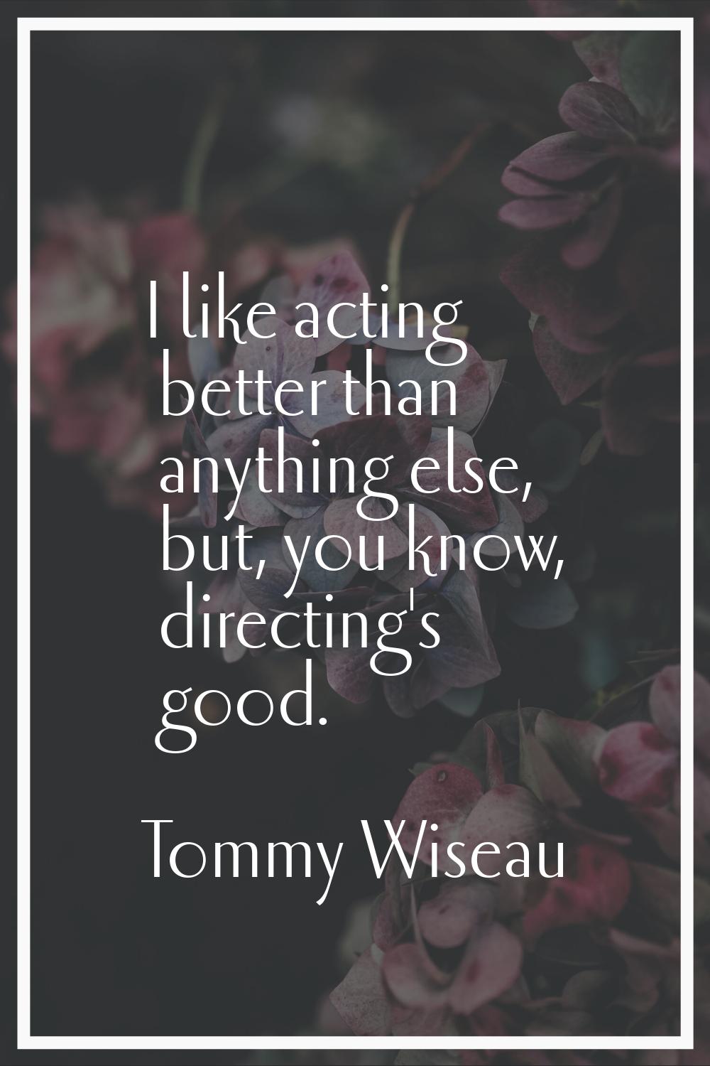 I like acting better than anything else, but, you know, directing's good.