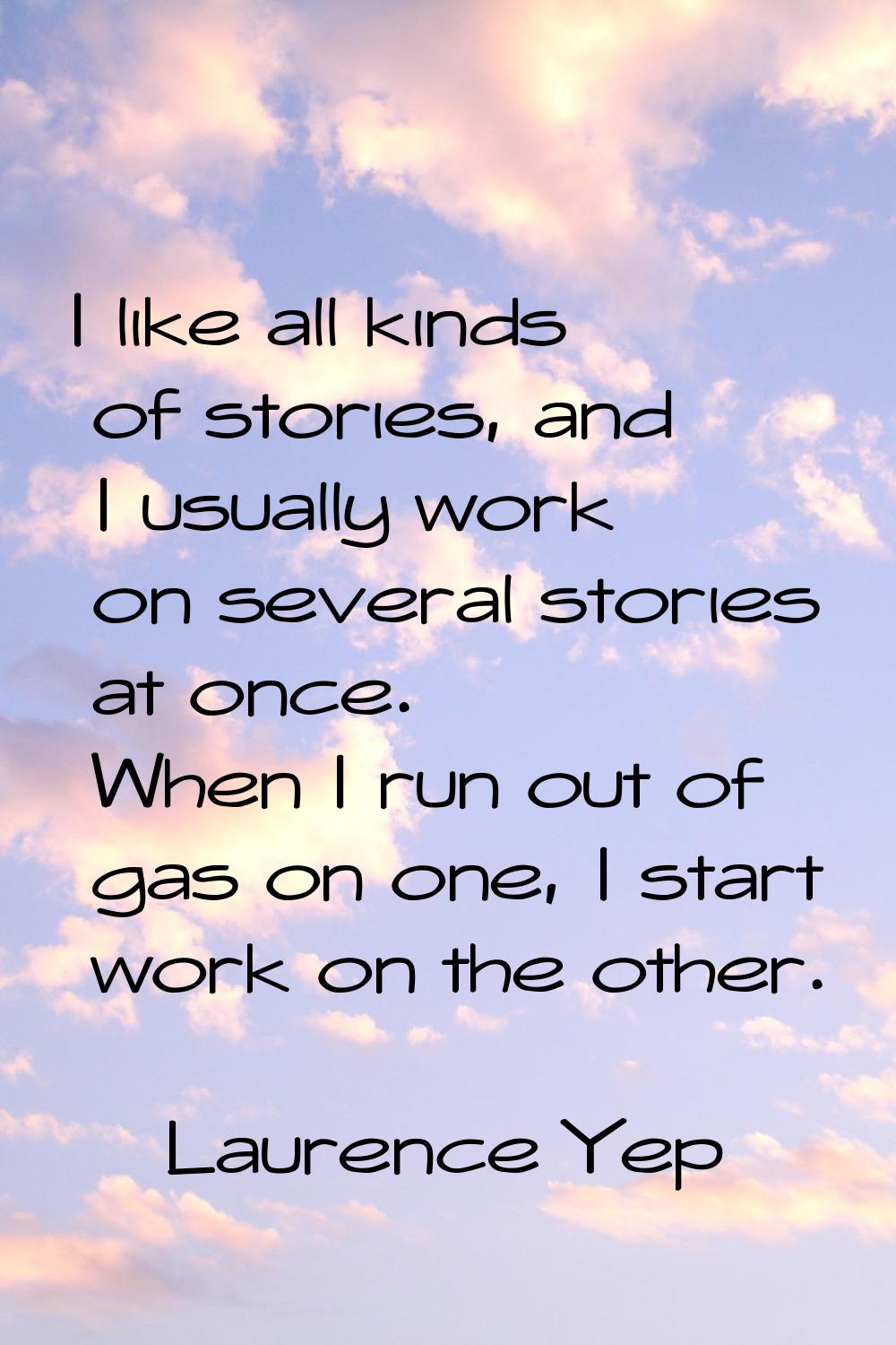 I like all kinds of stories, and I usually work on several stories at once. When I run out of gas o