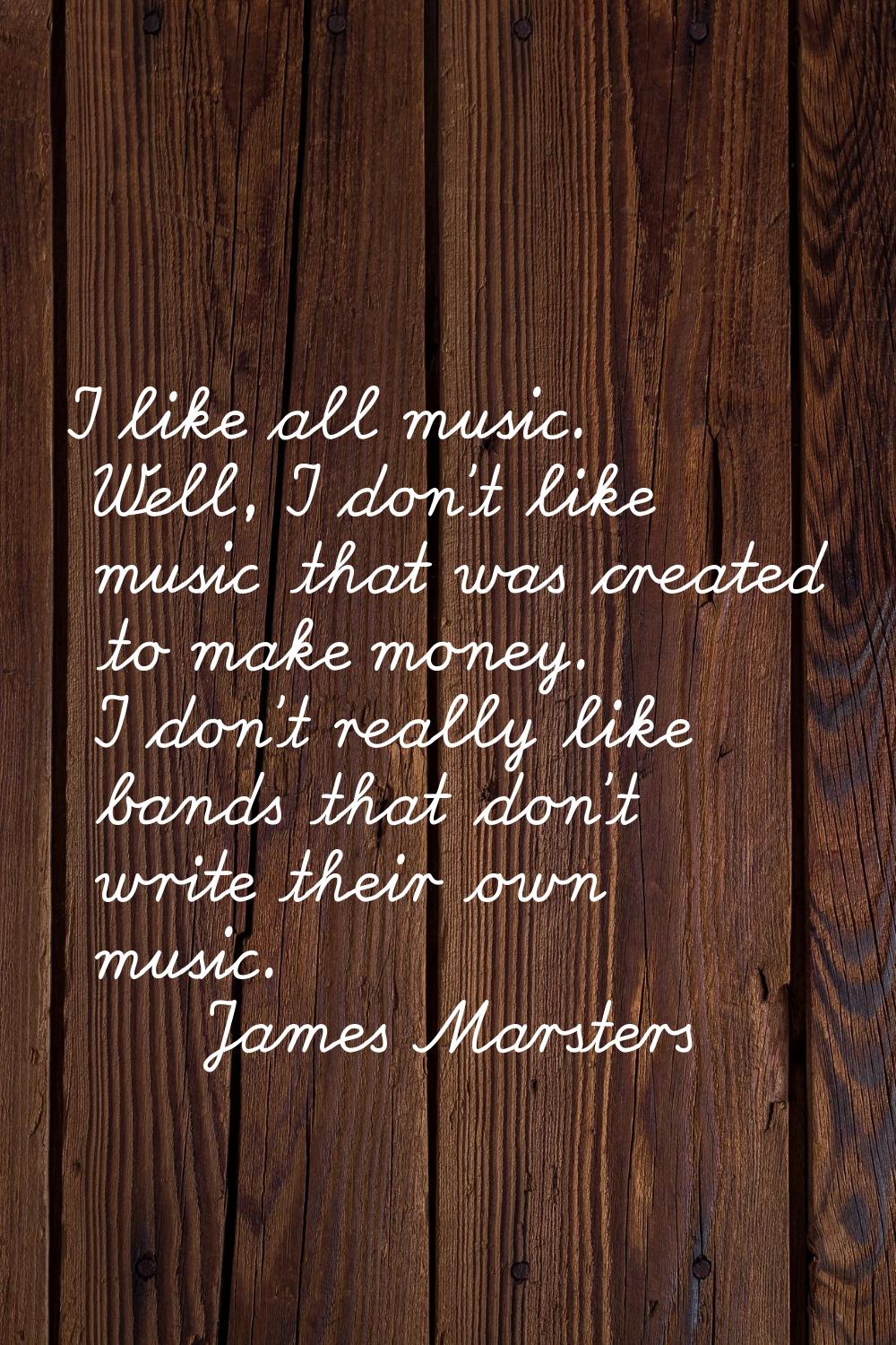 I like all music. Well, I don't like music that was created to make money. I don't really like band
