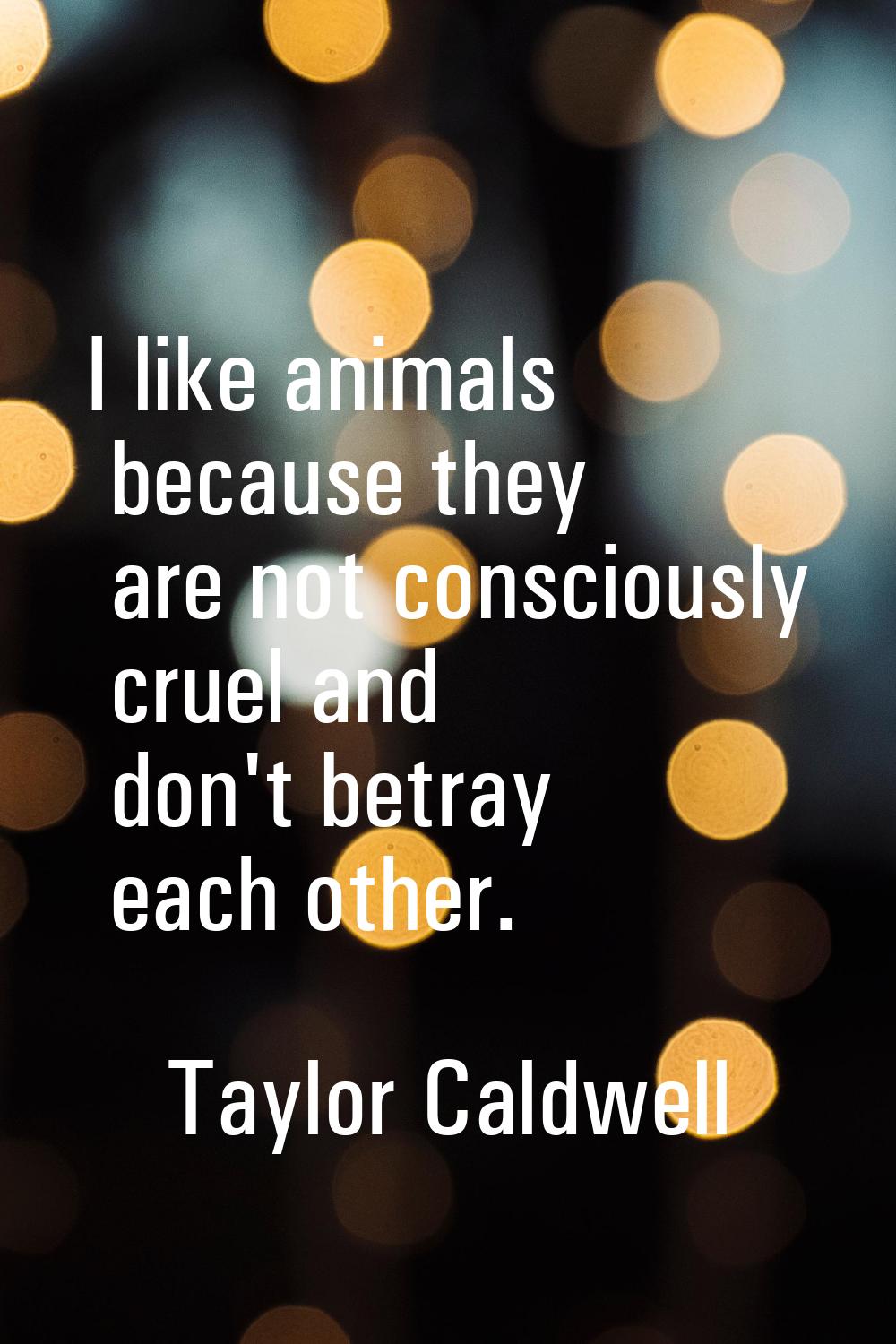 I like animals because they are not consciously cruel and don't betray each other.