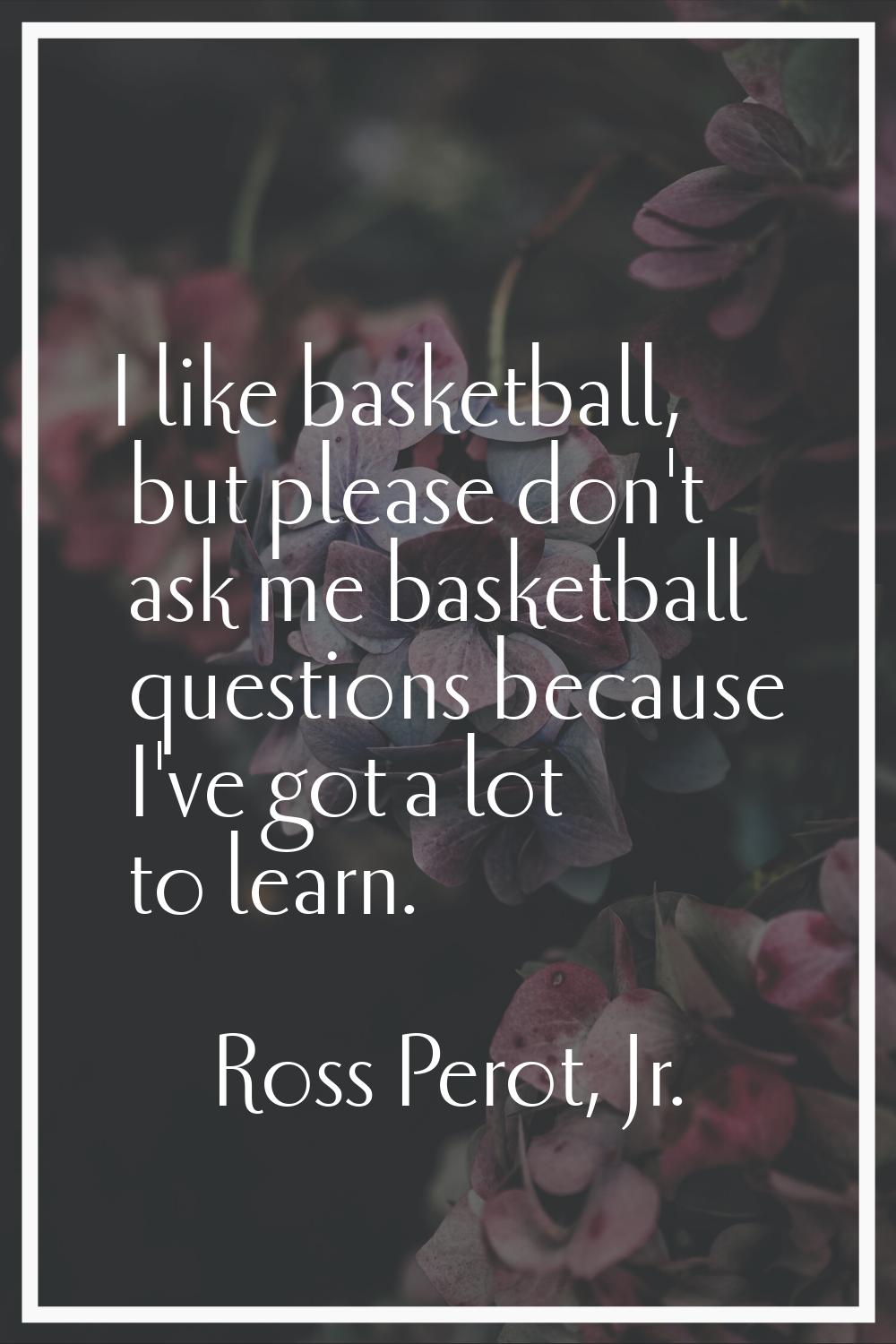 I like basketball, but please don't ask me basketball questions because I've got a lot to learn.