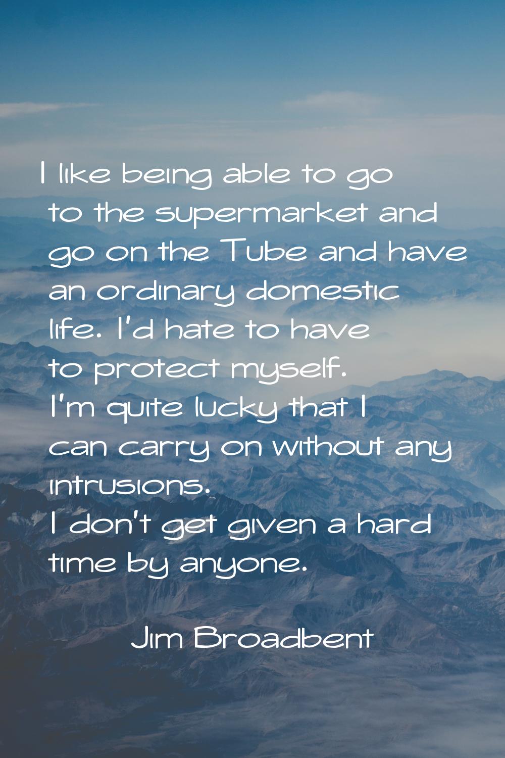I like being able to go to the supermarket and go on the Tube and have an ordinary domestic life. I