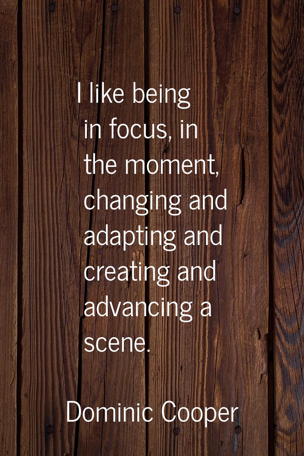 I like being in focus, in the moment, changing and adapting and creating and advancing a scene.