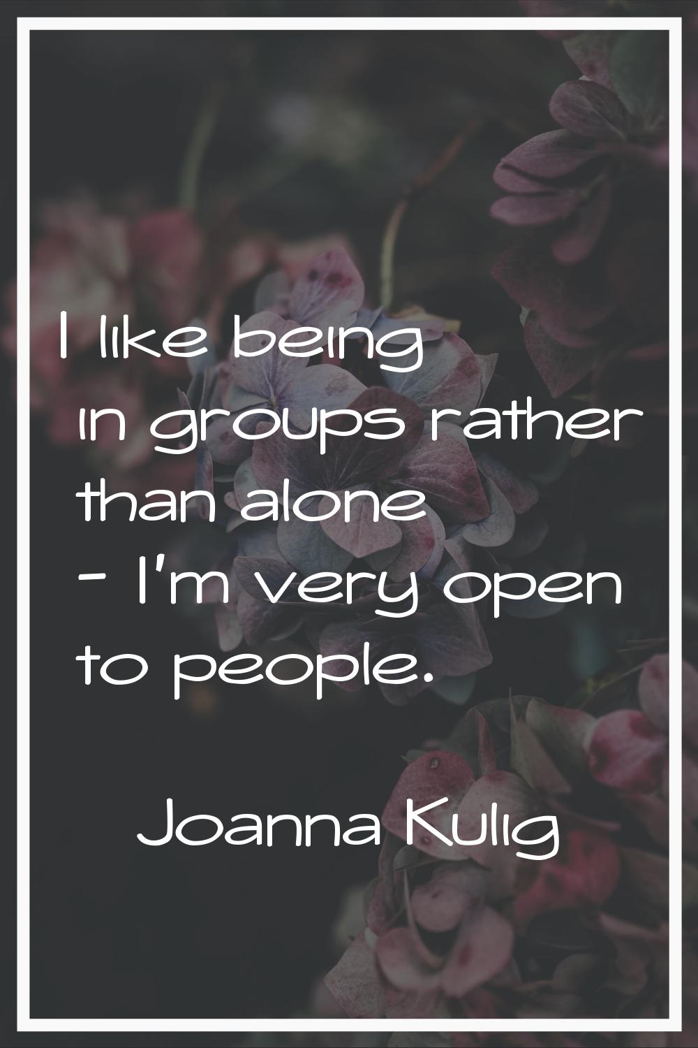 I like being in groups rather than alone - I'm very open to people.
