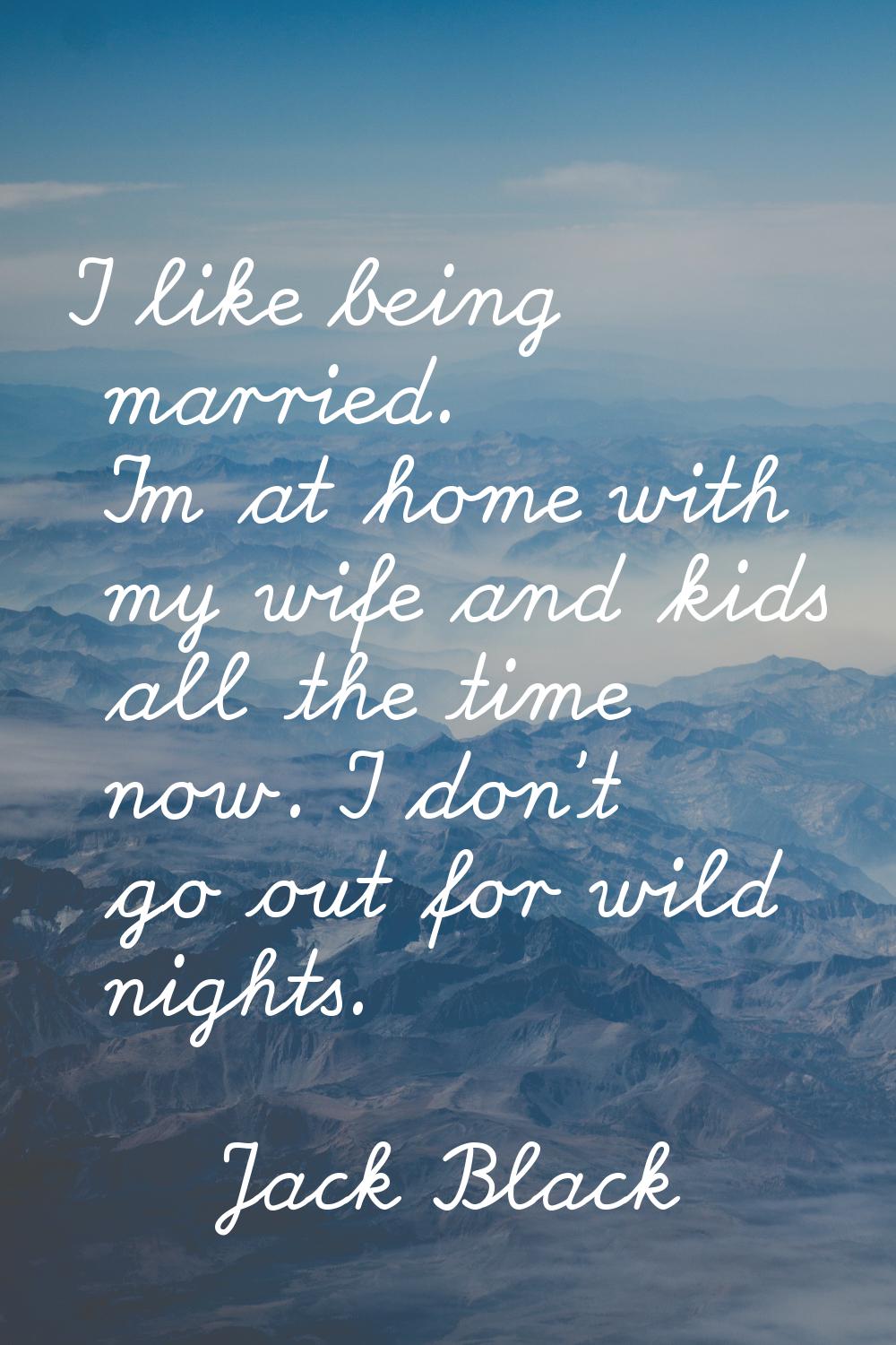 I like being married. I'm at home with my wife and kids all the time now. I don't go out for wild n
