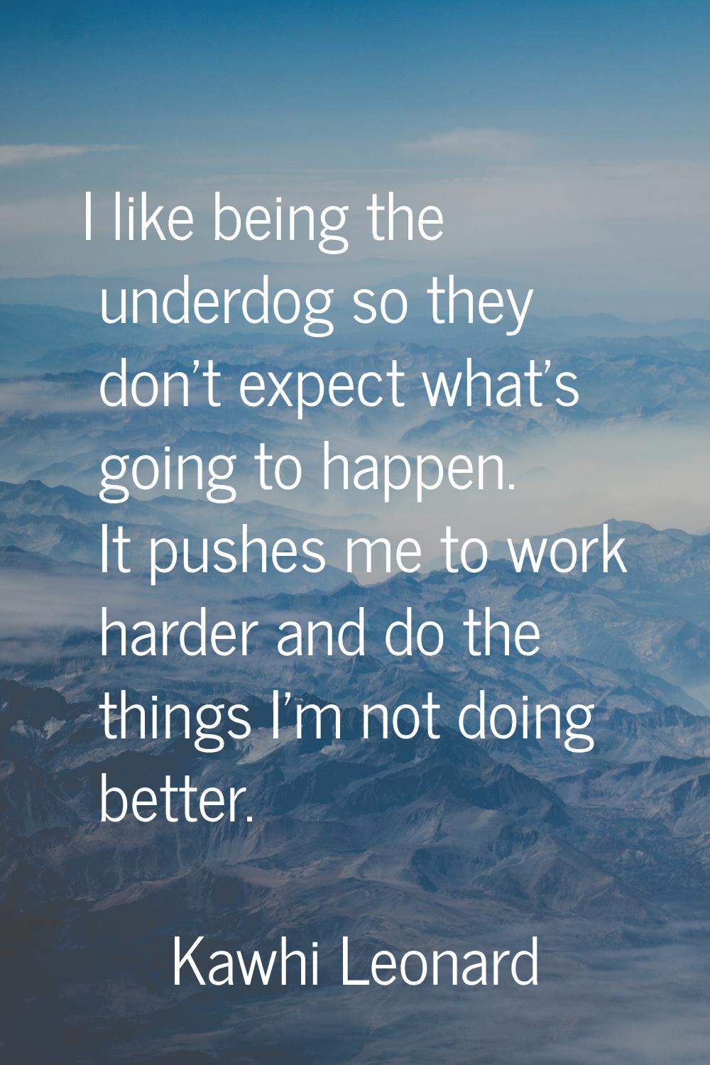 I like being the underdog so they don't expect what's going to happen. It pushes me to work harder 