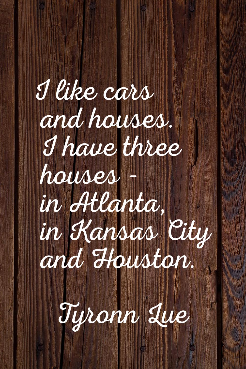 I like cars and houses. I have three houses - in Atlanta, in Kansas City and Houston.