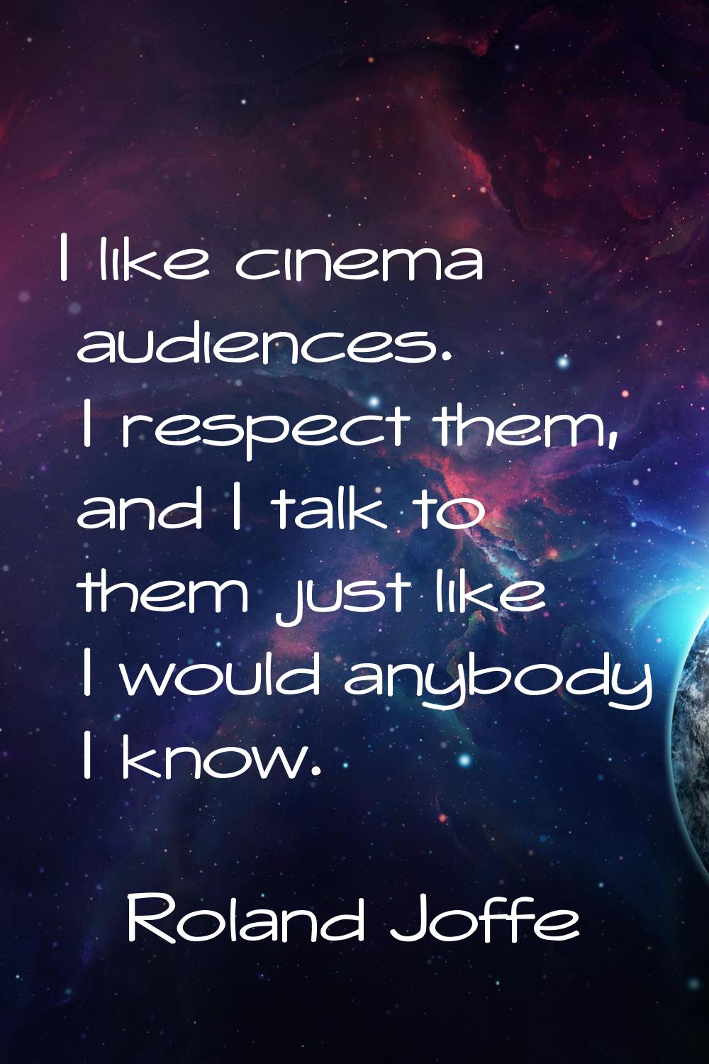 I like cinema audiences. I respect them, and I talk to them just like I would anybody I know.