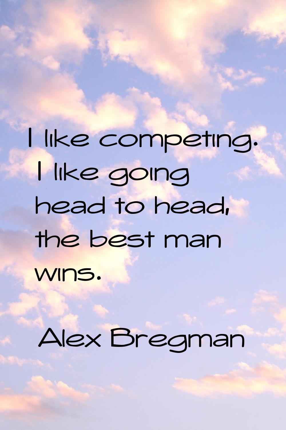 I like competing. I like going head to head, the best man wins.