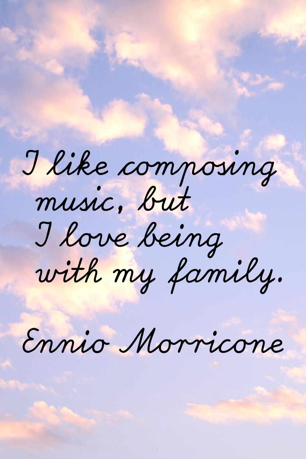 I like composing music, but I love being with my family.
