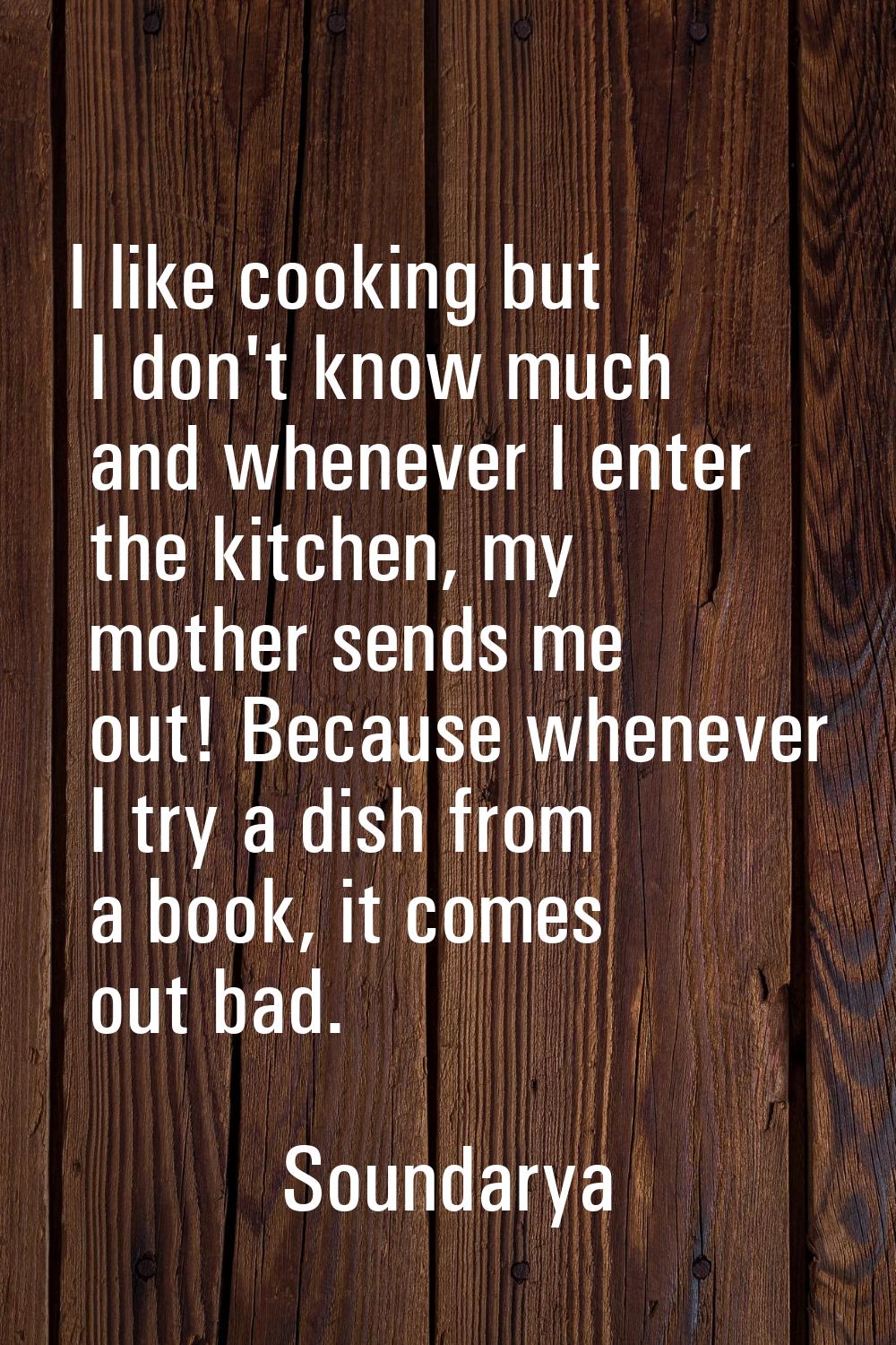 I like cooking but I don't know much and whenever I enter the kitchen, my mother sends me out! Beca