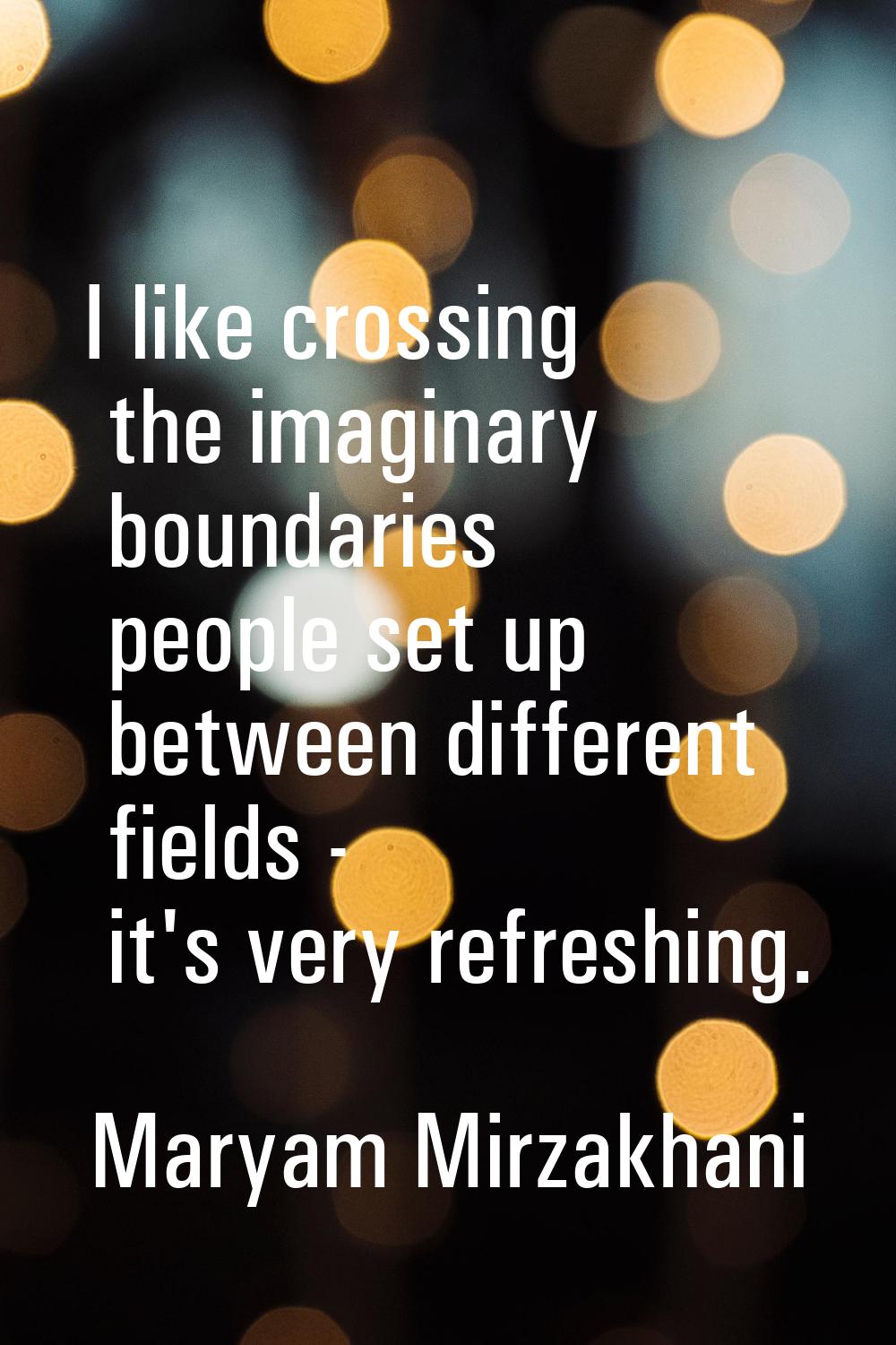 I like crossing the imaginary boundaries people set up between different fields - it's very refresh