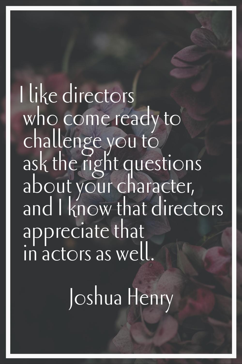 I like directors who come ready to challenge you to ask the right questions about your character, a