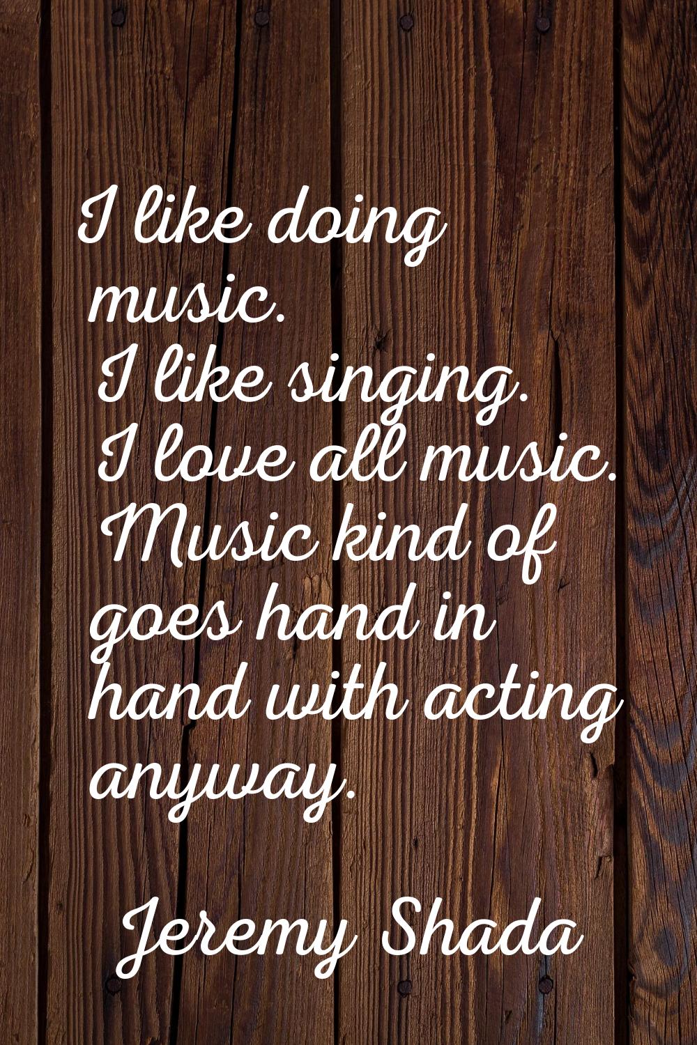 I like doing music. I like singing. I love all music. Music kind of goes hand in hand with acting a