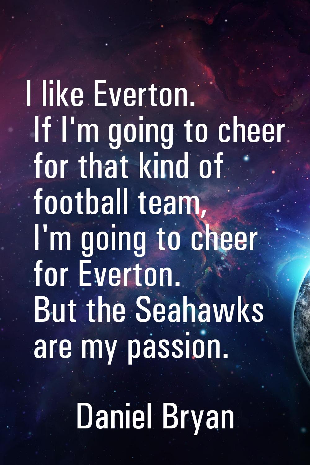 I like Everton. If I'm going to cheer for that kind of football team, I'm going to cheer for Everto