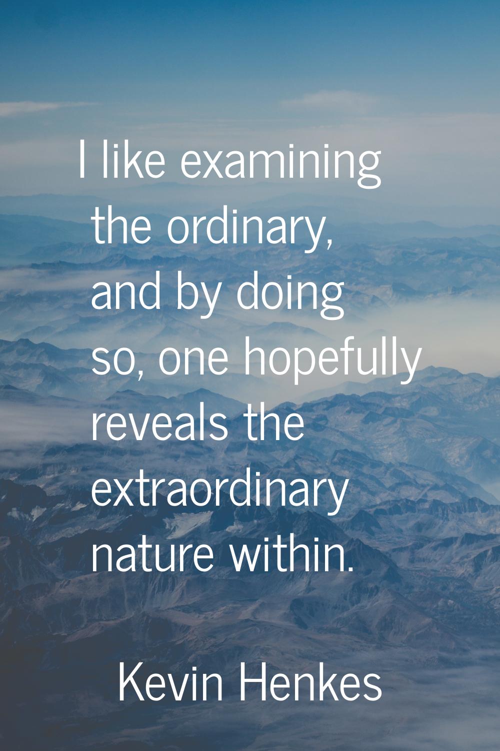 I like examining the ordinary, and by doing so, one hopefully reveals the extraordinary nature with