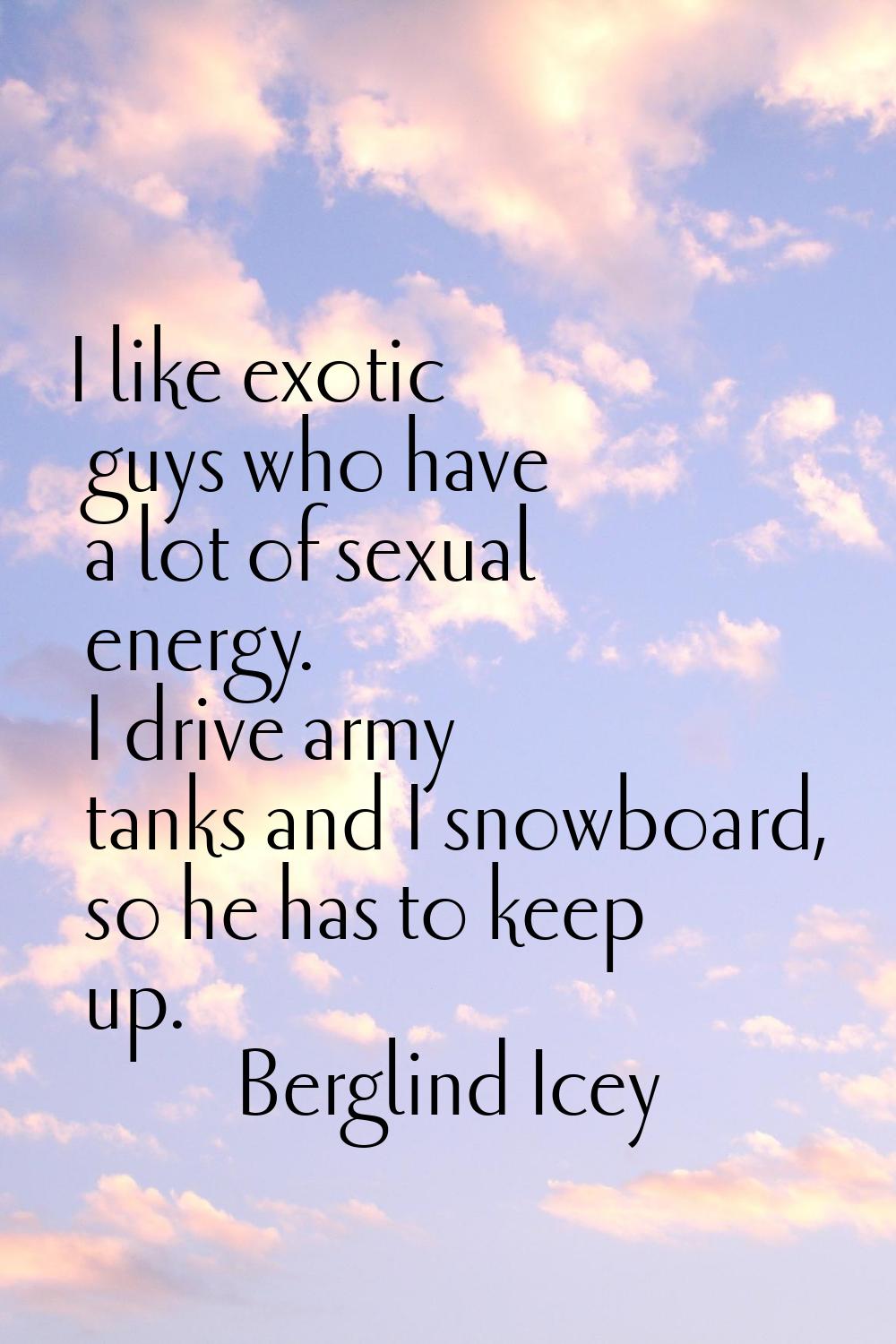 I like exotic guys who have a lot of sexual energy. I drive army tanks and I snowboard, so he has t