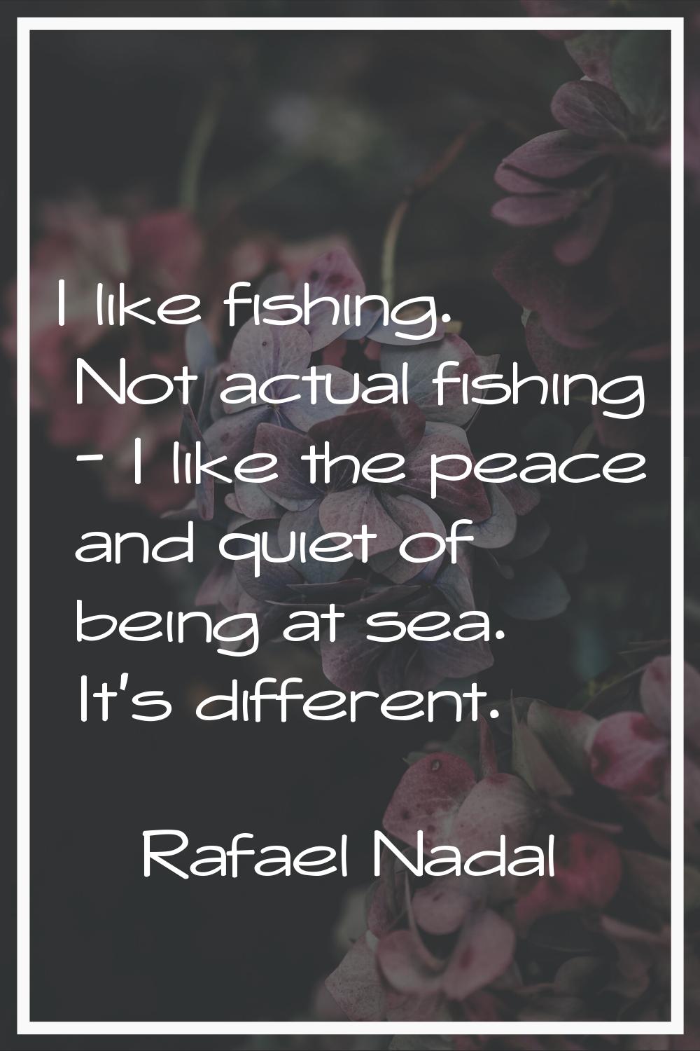 I like fishing. Not actual fishing - I like the peace and quiet of being at sea. It's different.