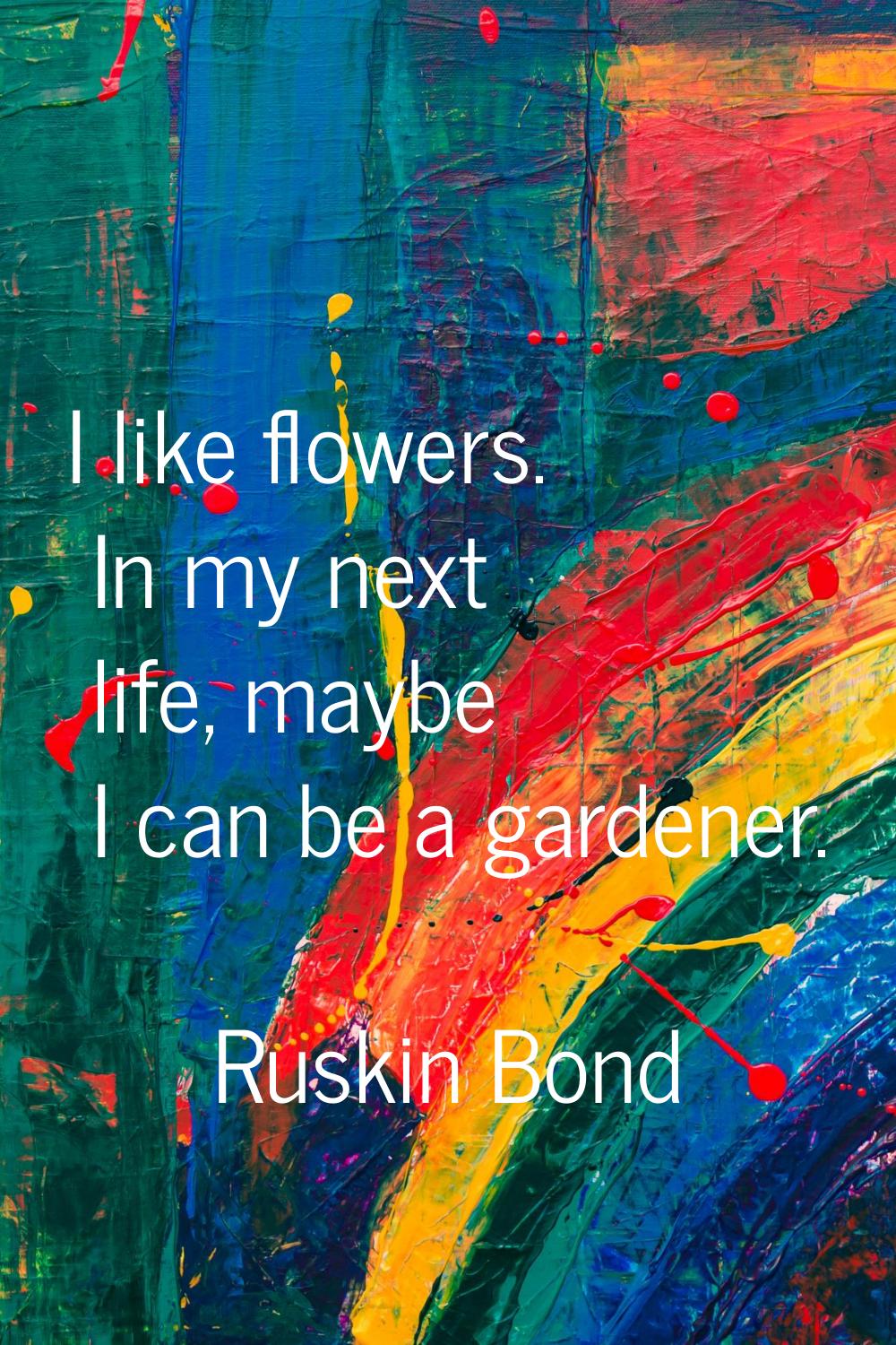 I like flowers. In my next life, maybe I can be a gardener.