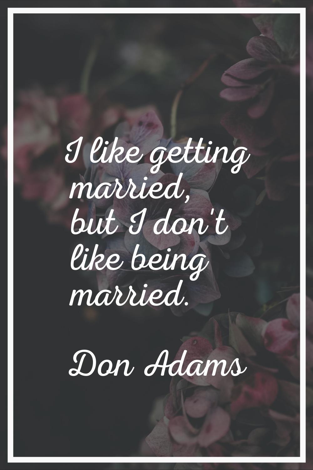 I like getting married, but I don't like being married.