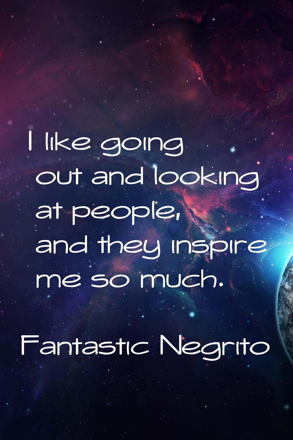 I like going out and looking at people, and they inspire me so much.
