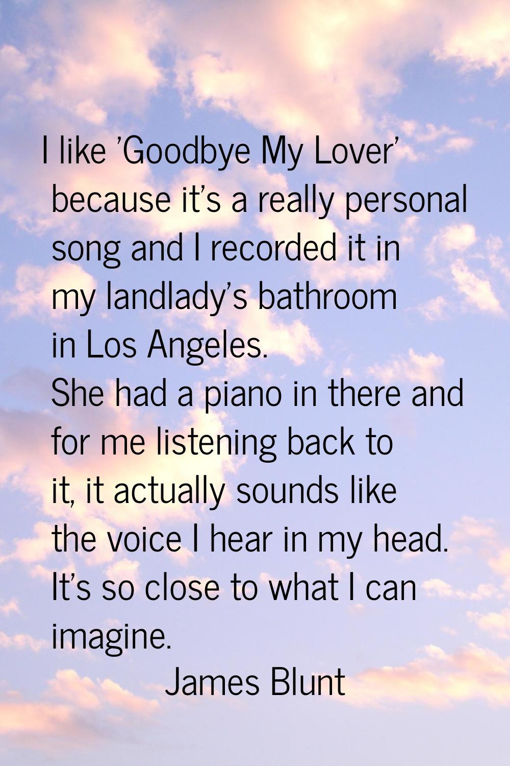 I like 'Goodbye My Lover' because it's a really personal song and I recorded it in my landlady's ba