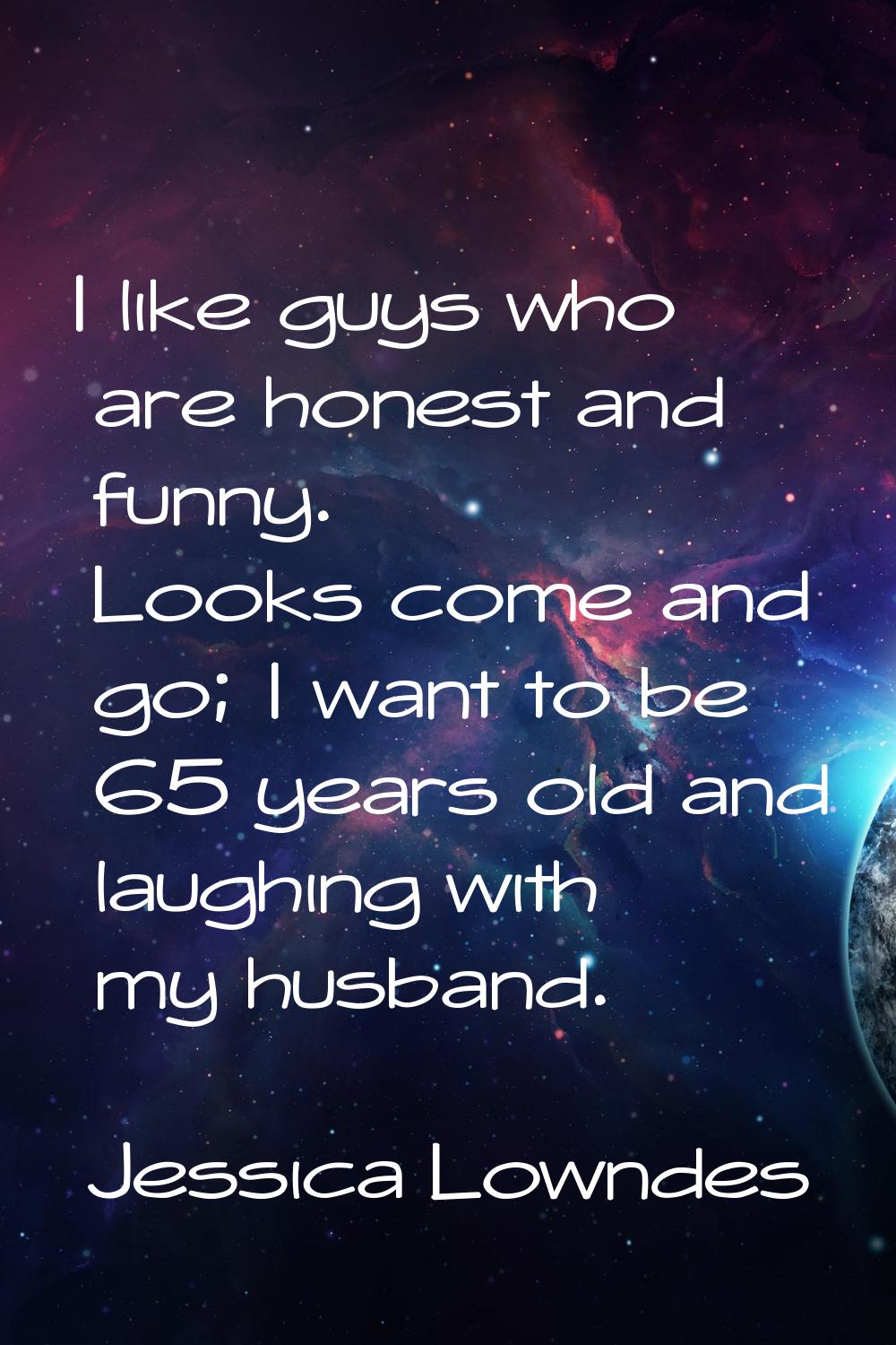 I like guys who are honest and funny. Looks come and go; I want to be 65 years old and laughing wit