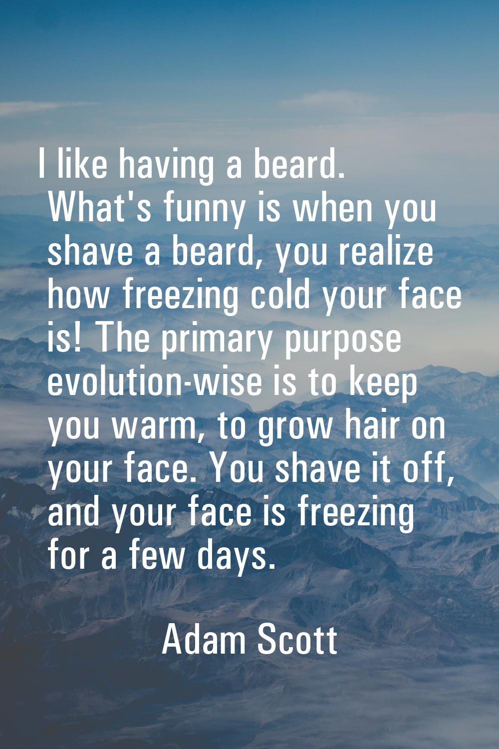 I like having a beard. What's funny is when you shave a beard, you realize how freezing cold your f