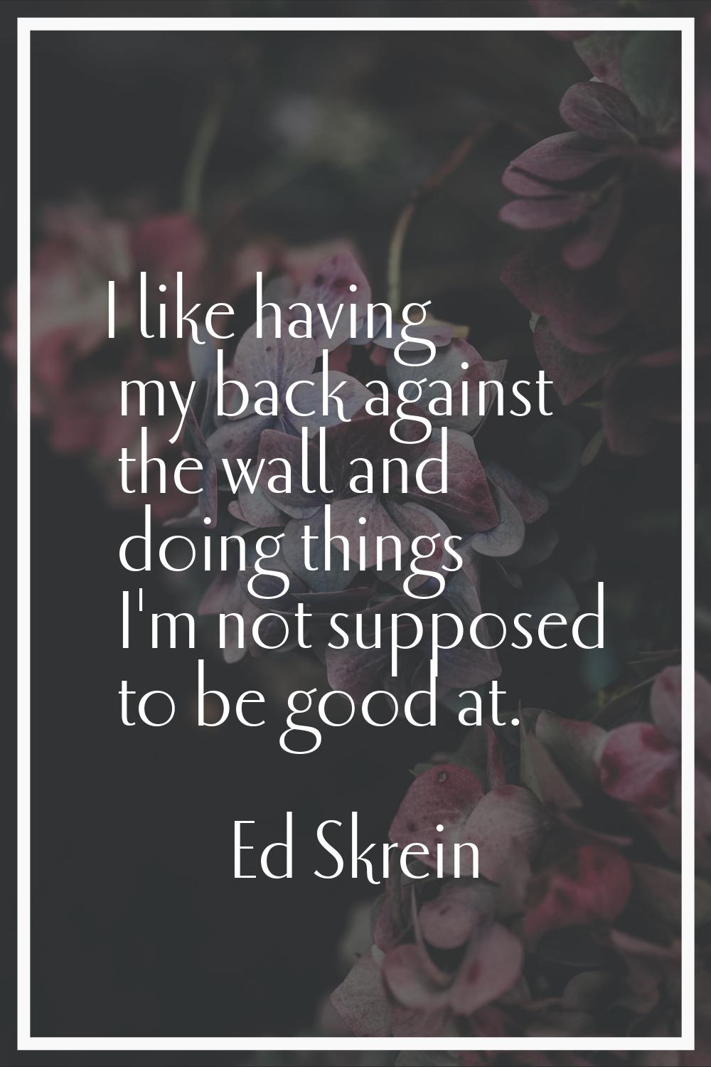 I like having my back against the wall and doing things I'm not supposed to be good at.