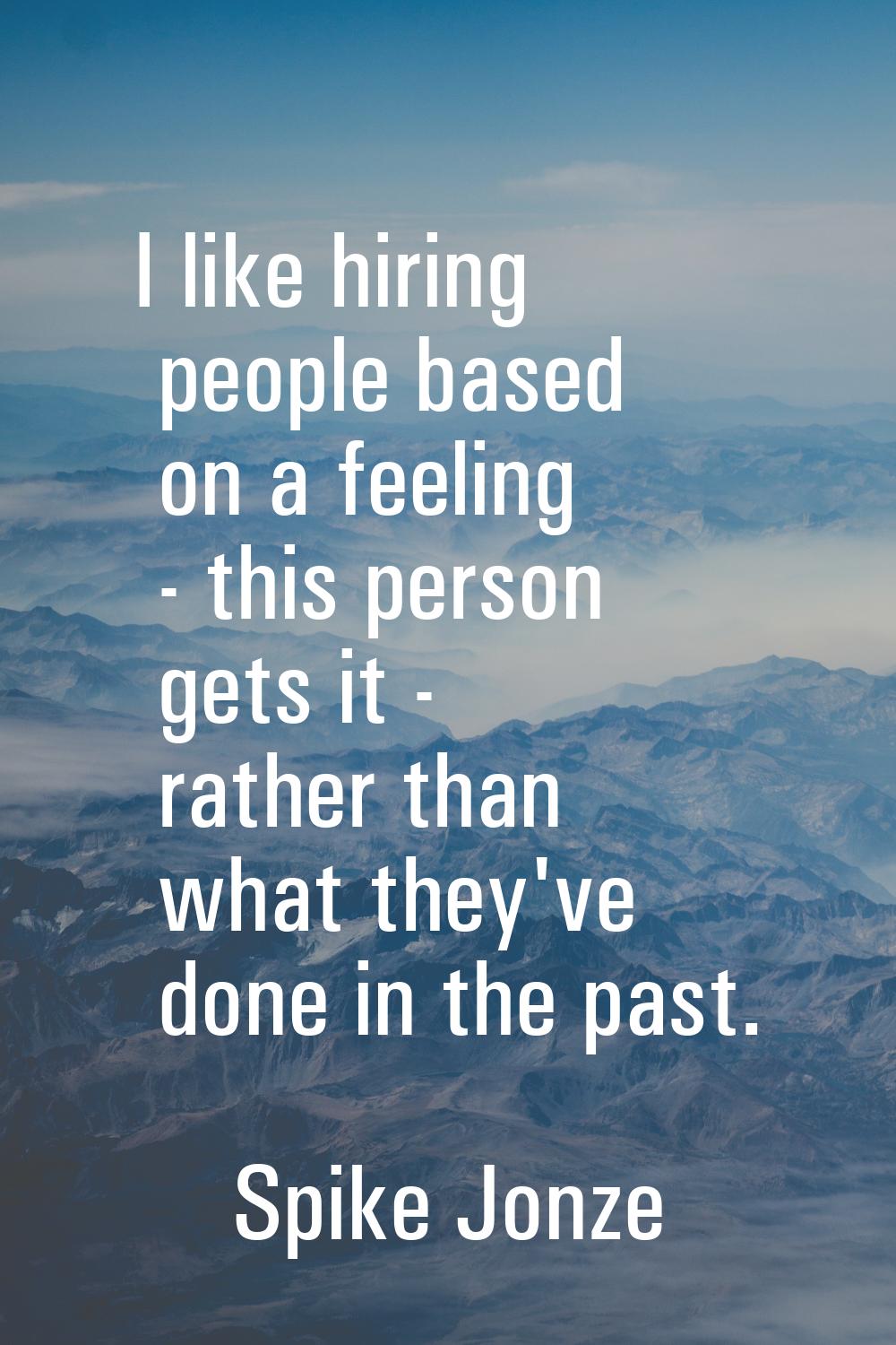 I like hiring people based on a feeling - this person gets it - rather than what they've done in th