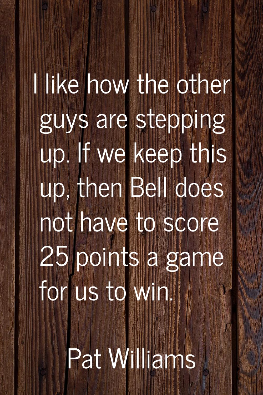 I like how the other guys are stepping up. If we keep this up, then Bell does not have to score 25 