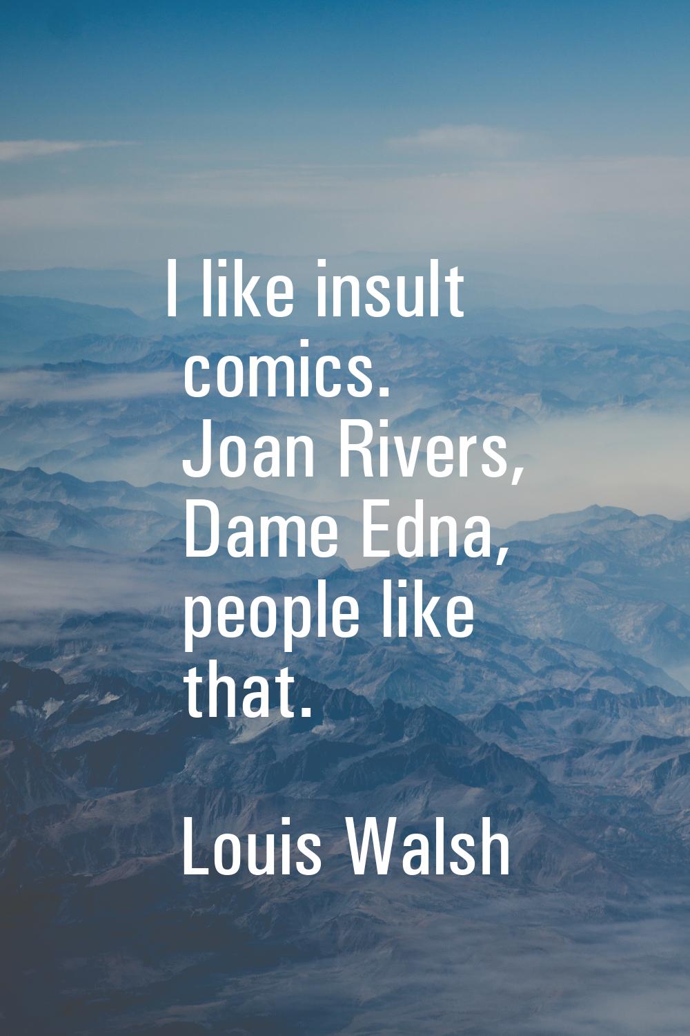 I like insult comics. Joan Rivers, Dame Edna, people like that.