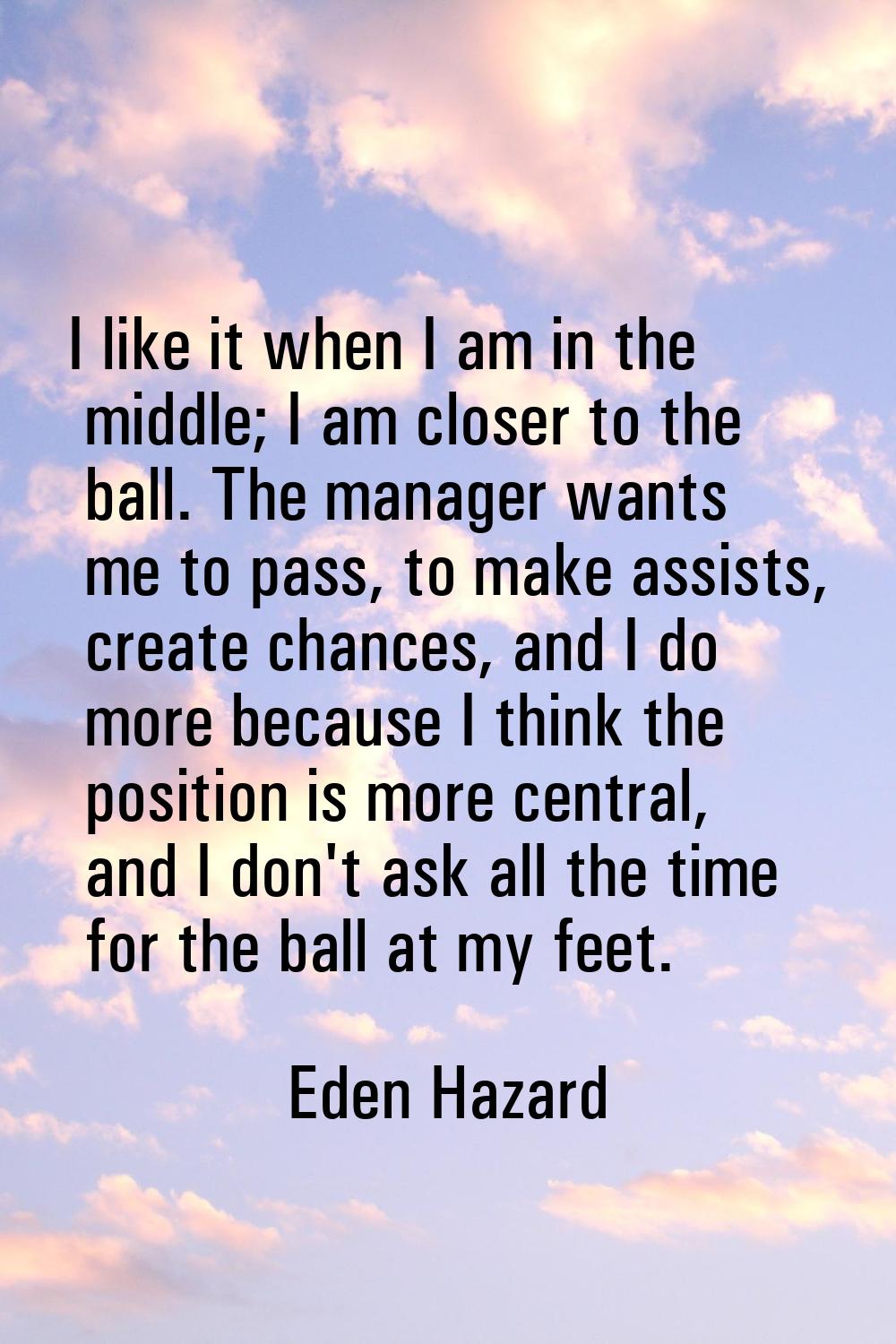 I like it when I am in the middle; I am closer to the ball. The manager wants me to pass, to make a