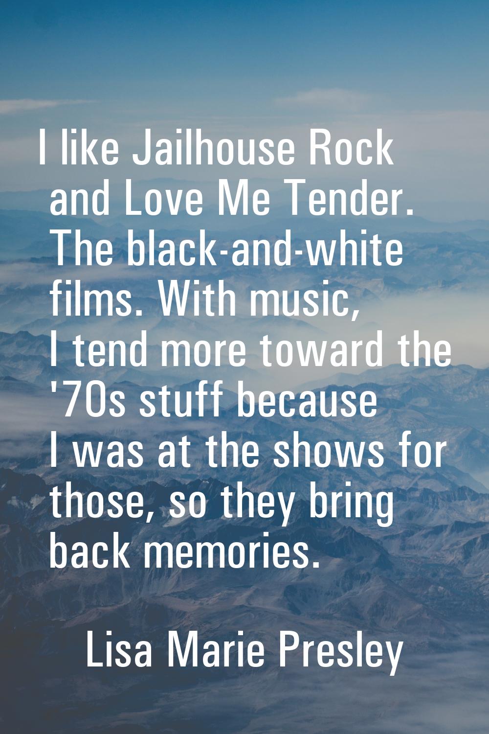 I like Jailhouse Rock and Love Me Tender. The black-and-white films. With music, I tend more toward