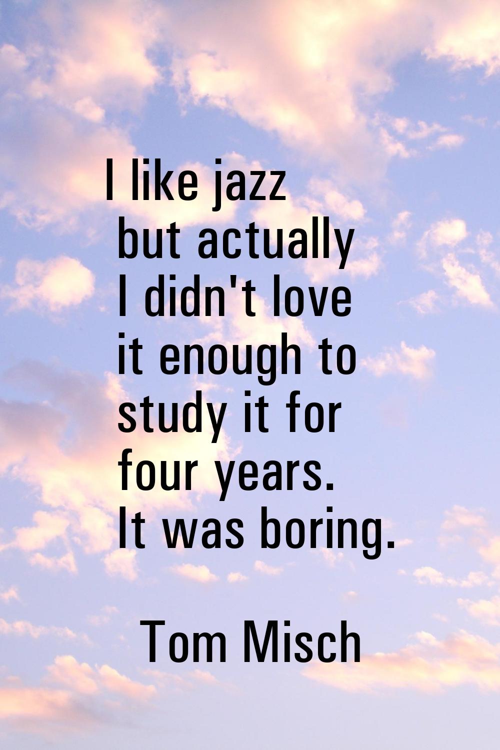 I like jazz but actually I didn't love it enough to study it for four years. It was boring.