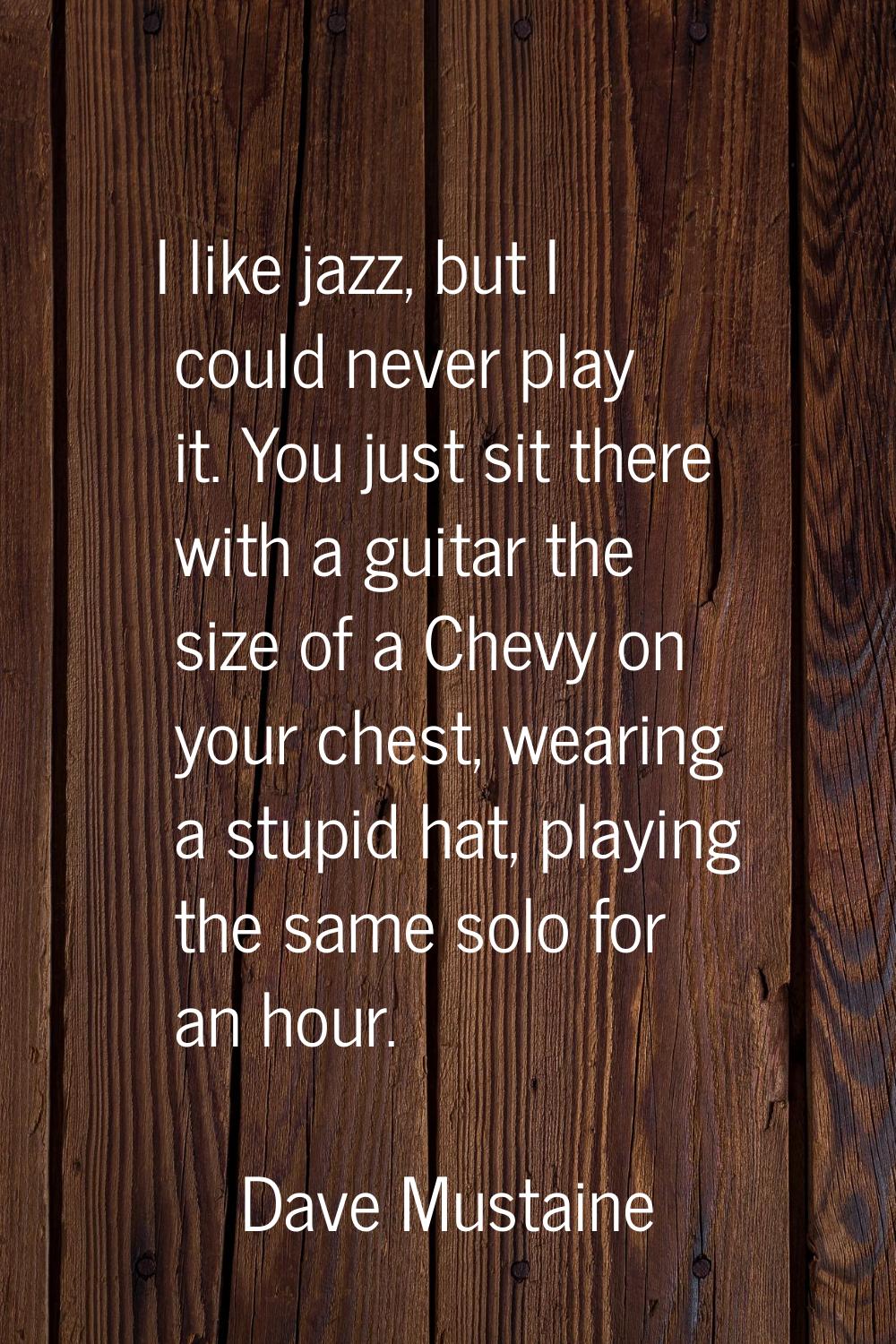 I like jazz, but I could never play it. You just sit there with a guitar the size of a Chevy on you