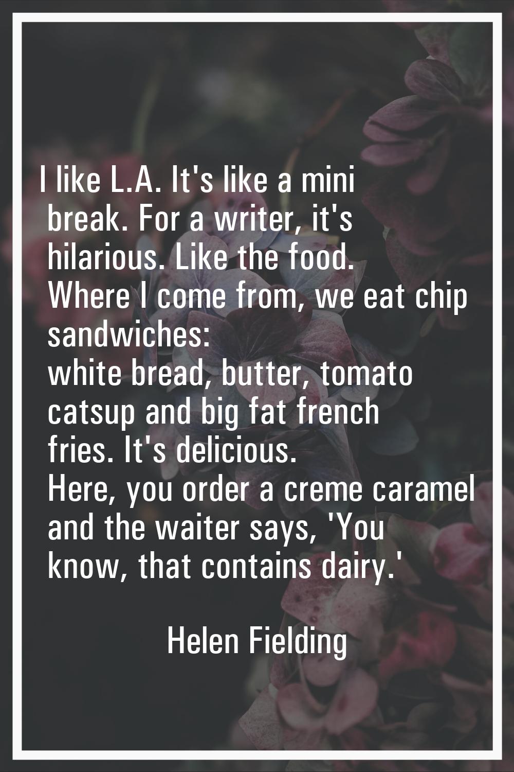 I like L.A. It's like a mini break. For a writer, it's hilarious. Like the food. Where I come from,