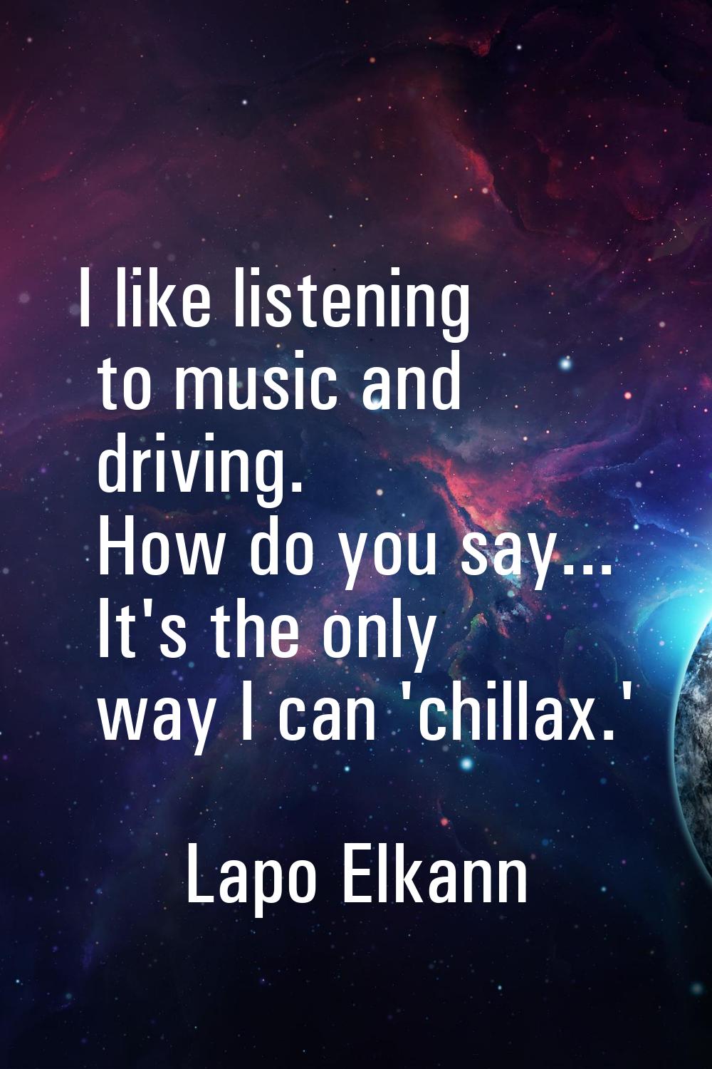 I like listening to music and driving. How do you say... It's the only way I can 'chillax.'
