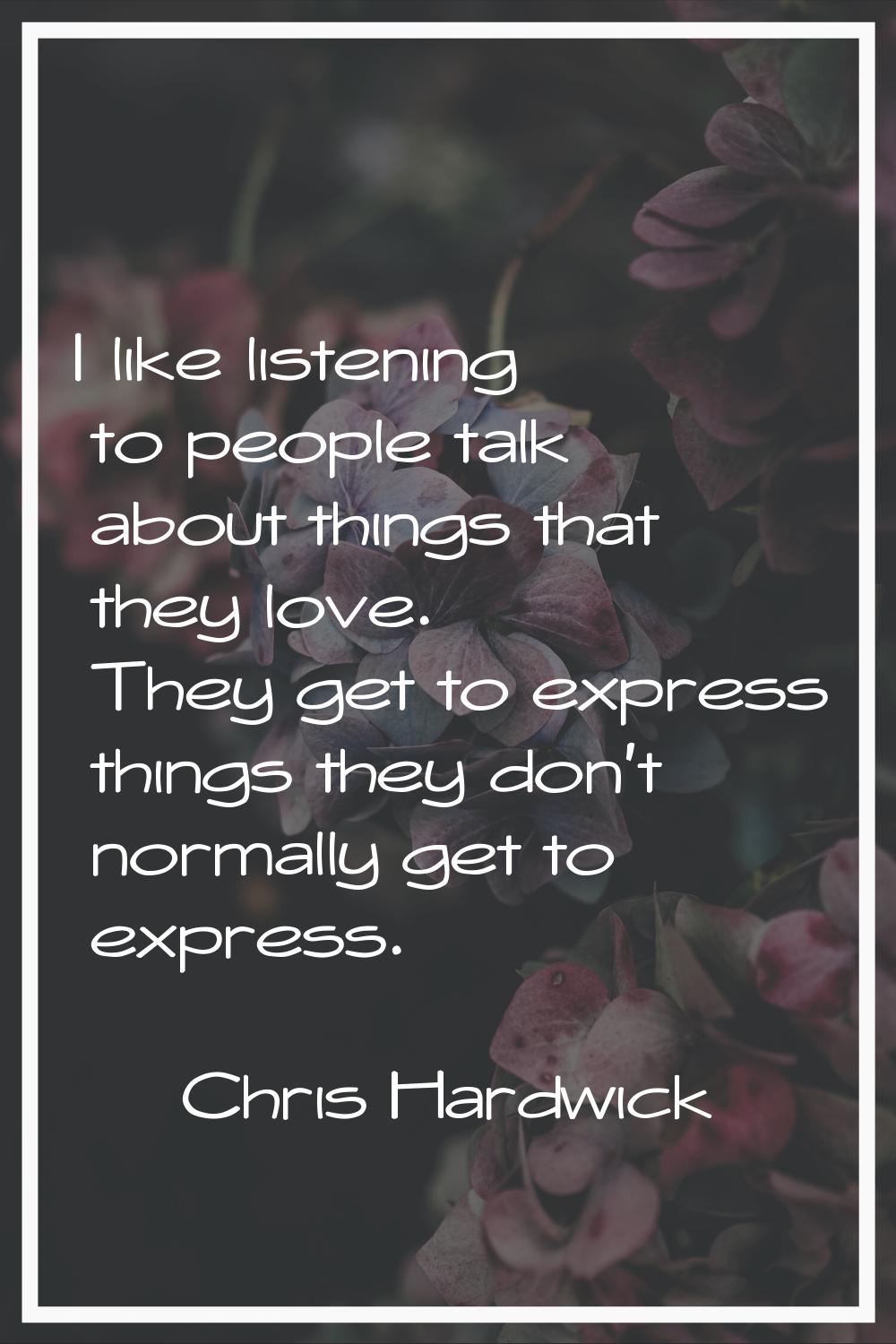 I like listening to people talk about things that they love. They get to express things they don't 