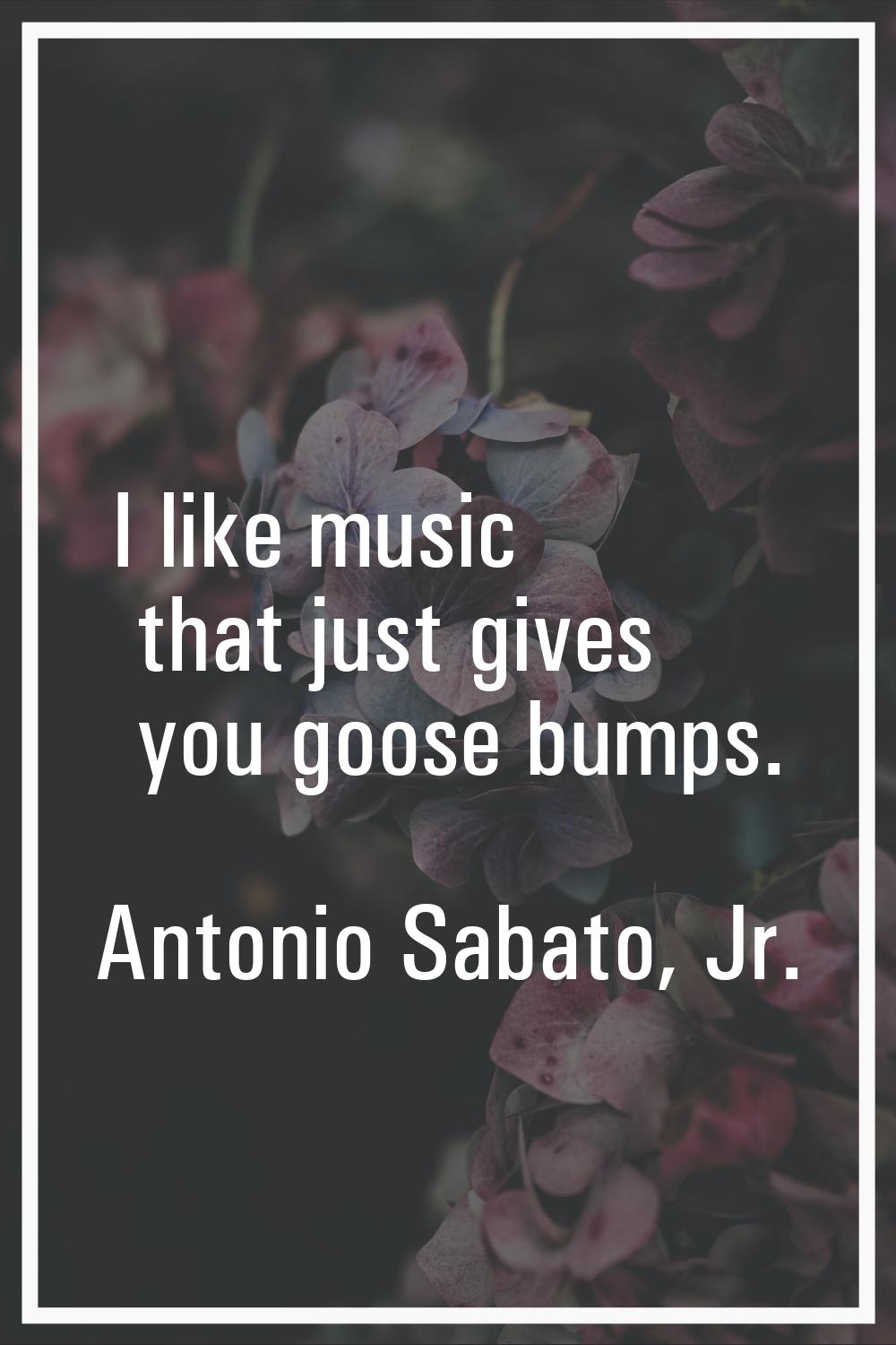 I like music that just gives you goose bumps.
