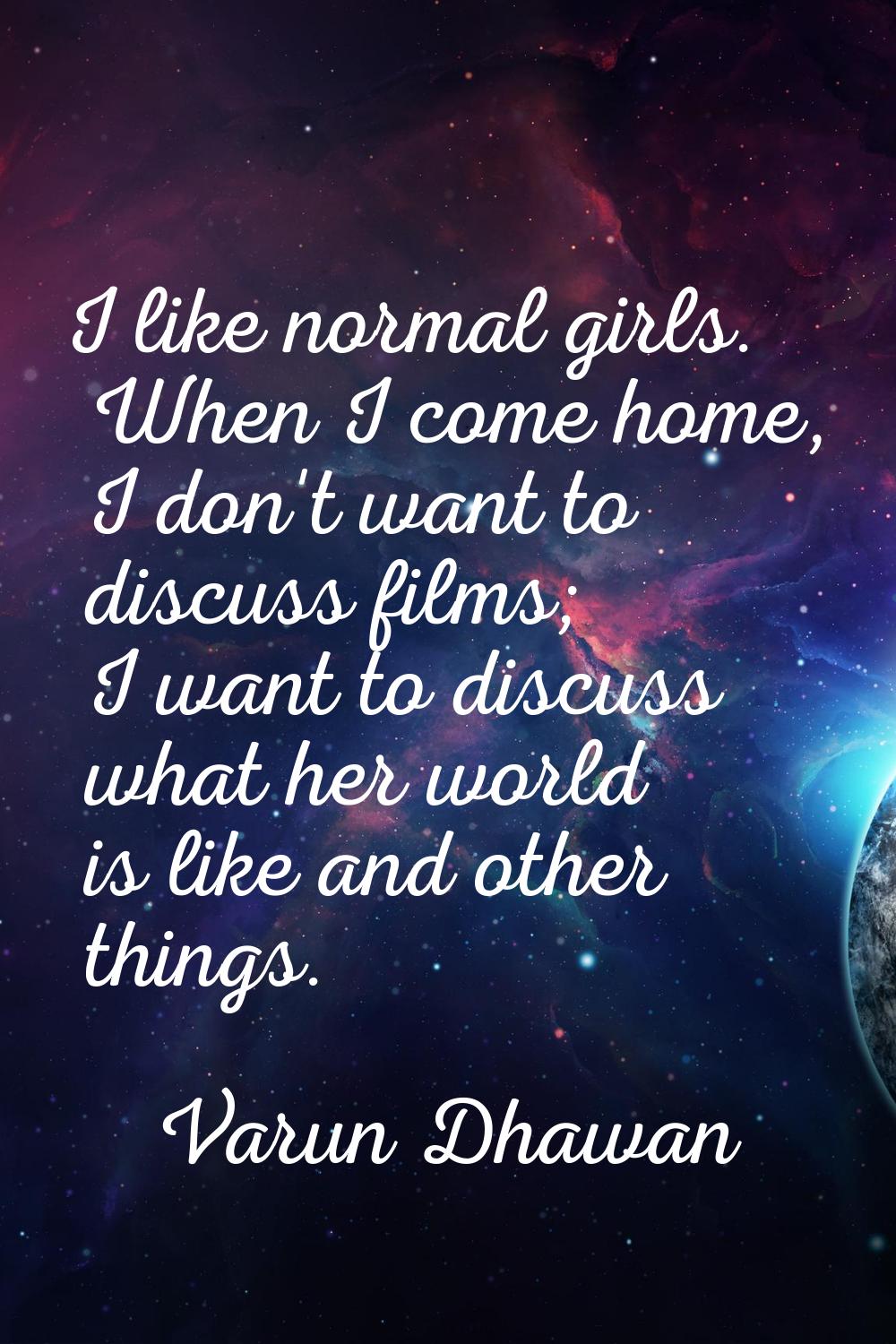 I like normal girls. When I come home, I don't want to discuss films; I want to discuss what her wo